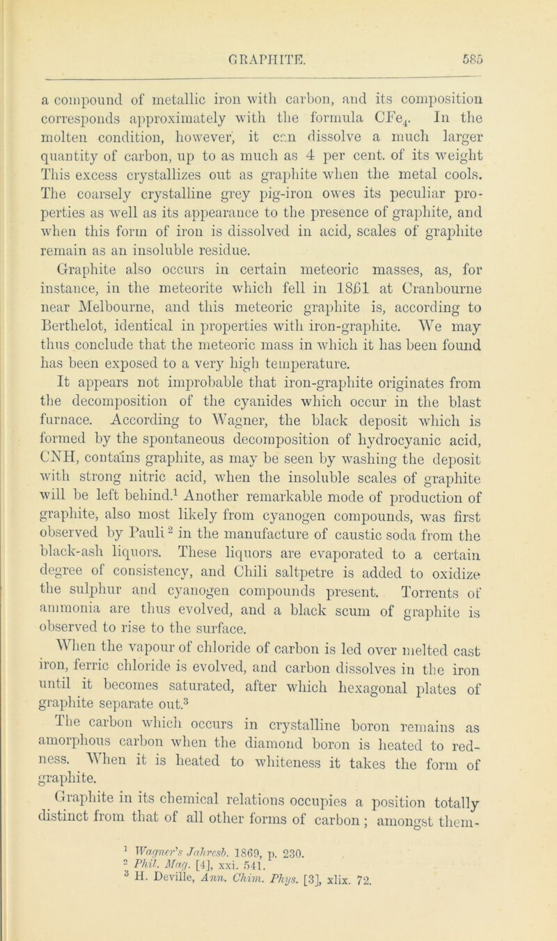 a compound of metallic iron with carbon, and its composition corresponds approximately with the formula CFe4. In the molten condition, however, it can dissolve a much larger quantity of carbon, up to as much as 4 per cent, of its weight This excess crystallizes out as graphite when the metal cools. The coarsely crystalline grey pig-iron owes its peculiar pro- perties as well as its appearance to the presence of graphite, and when this form of iron is dissolved in acid, scales of graphite remain as an insoluble residue. Graphite also occurs in certain meteoric masses, as, for instance, in the meteorite which fell in 18bl at Cranbourne near Melbourne, and this meteoric graphite is, according to Berthelot, identical in properties with iron-graphite. We may thus conclude that the meteoric mass in which it has been found has been exposed to a very high temperature. It appears not improbable that iron-grapliite originates from the decomposition of the cyanides which occur in the blast furnace. According to Wagner, the black deposit which is formed by the spontaneous decomposition of hydrocyanic acid, CNH, contains graphite, as may be seen by washing the deposit with strong nitric acid, when the insoluble scales of graphite will be left behind.1 Another remarkable mode of production of graphite, also most likely from cyanogen compounds, was first observed by Pauli2 in the manufacture of caustic soda from the black-ash liquors. These liquors are evaporated to a certain degree of consistency, and Chili saltpetre is added to oxidize the sulphur and cyanogen compounds present. Torrents of ammonia are thus evolved, and a black scum of graphite is observed to rise to the surface. When the vapour of chloride of carbon is led over melted cast iron, ferric chloride is evolved, and carbon dissolves in the iron until it becomes saturated, after which hexagonal plates of graphite separate out.3 The carbon which occurs in crystalline boron remains as amorphous carbon when the diamond boron is heated to red- ness. When it is heated to whiteness it takes the form of graphite. Graphite in its chemical relations occupies a position totally distinct from that of all other forms of carbon; amongst them- 1 o Wagner’s Jcthrcsb. I860, p. 230. Phil. Mag. [4], xxi. 541.
