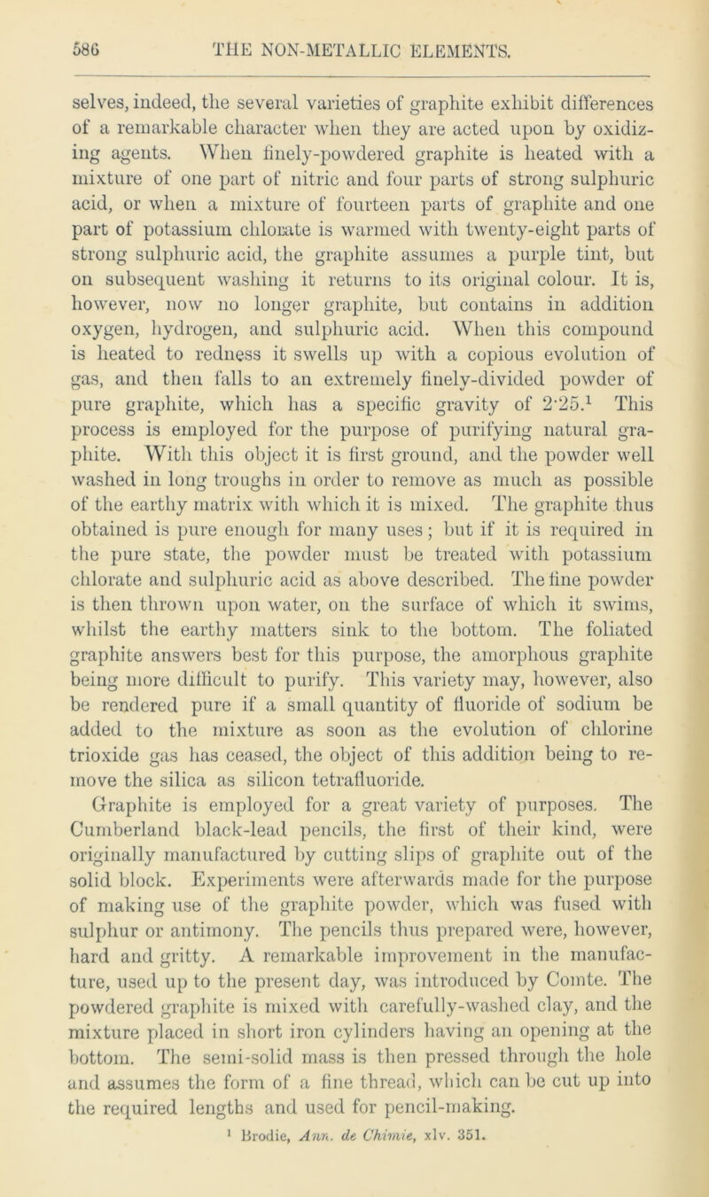 selves, indeed, the several varieties of graphite exhibit differences of a remarkable character when they are acted upon by oxidiz- ing agents. When finely-powdered graphite is heated with a mixture of one part of nitric and four parts of strong sulphuric acid, or when a mixture of fourteen parts of graphite and one part of potassium chlorate is warmed with twenty-eight parts of strong sulphuric acid, the graphite assumes a purple tint, but on subsequent washing it returns to its original colour. It is, however, now no longer graphite, but contains in addition oxygen, hydrogen, and sulphuric acid. When this compound is heated to redness it swells up with a copious evolution of gas, and then falls to an extremely finely-divided powder of pure graphite, which lias a specific gravity of 2,25.1 This process is employed for the purpose of purifying natural gra- phite. With this object it is first ground, and the powder well washed in long troughs in order to remove as much as possible of the earthy matrix, with which it is mixed. The graphite thus obtained is pure enough for many uses; but if it is required in the pure state, the powder must be treated with potassium chlorate and sulphuric acid as above described. The fine powder is then thrown upon water, on the surface of which it swims, whilst the earthy matters sink to the bottom. The foliated graphite answers best for this purpose, the amorphous graphite being more difficult to purify. This variety may, however, also be rendered pure if a small quantity of fluoride of sodium be added to the mixture as soon as the evolution of chlorine trioxide gas has ceased, the object of this addition being to re- move the silica as silicon tetralluoride. Graphite is employed for a great variety of purposes. The Cumberland black-lead pencils, the first of their kind, were originally manufactured by cutting slips of graphite out of the solid block. Experiments were afterwards made for the purpose of making use of the graphite powder, which was fused with sulphur or antimony. The pencils thus prepared were, however, hard and gritty. A remarkable improvement in the manufac- ture, used up to the present day, was introduced by Comte. The powdered graphite is mixed with carefully-washed clay, and the mixture placed in short iron cylinders having an opening at the bottom. The semi-solid mass is then pressed through the hole and assumes the form of a fine thread, which can be cut up into the required lengths and used for pencil-making. 1 Brodie, Ann. de Chimie, xlv. 351.