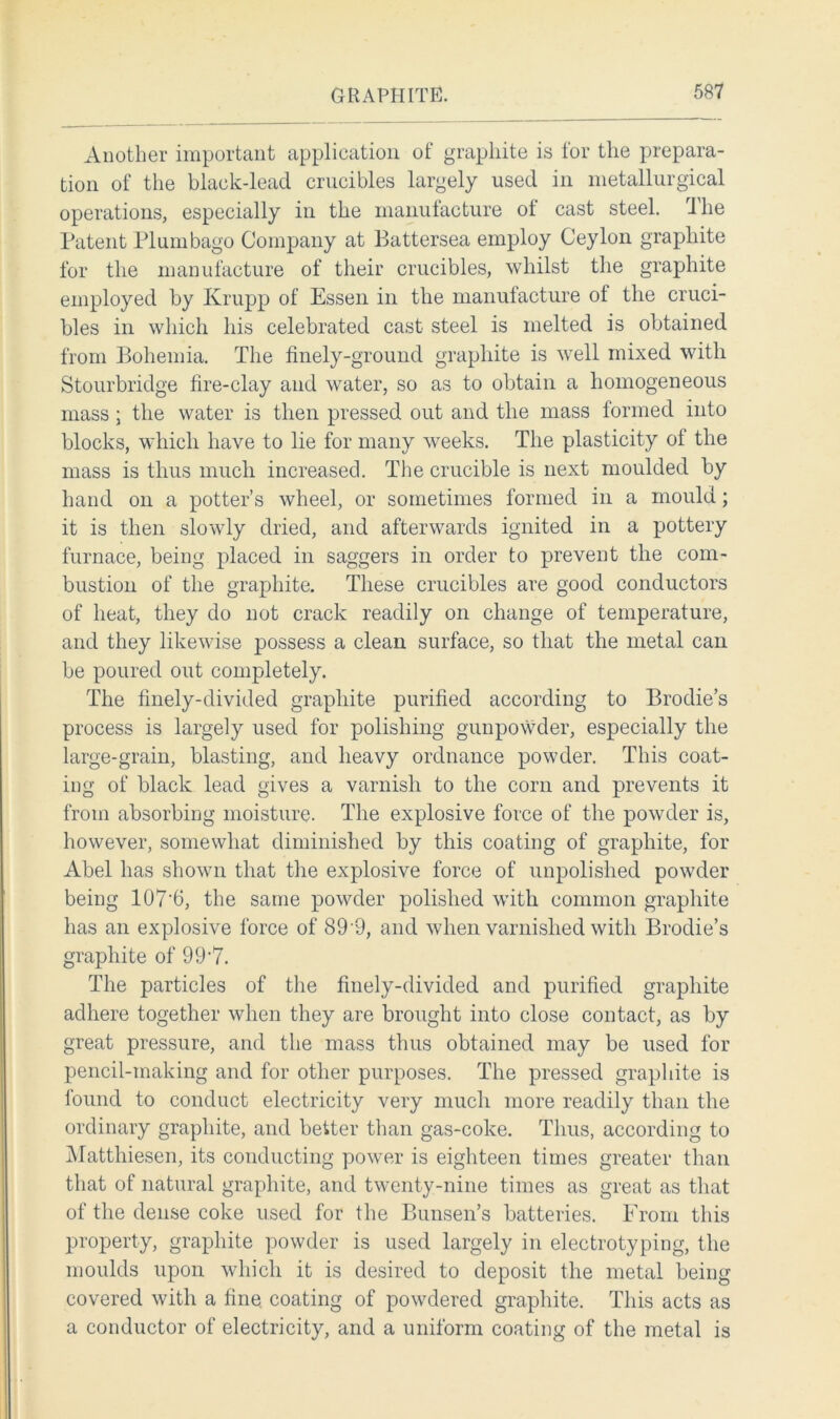 Another important application of graphite is for the prepara- tion of the black-lead crucibles largely used in metallurgical operations, especially in the manufacture of cast steel, ihe Patent Plumbago Company at Battersea employ Ceylon graphite for the manufacture of their crucibles, whilst the graphite employed by Ivrupp of Essen in the manufacture of the cruci- bles in which his celebrated cast steel is melted is obtained from Bohemia. The finely-ground graphite is well mixed with Stourbridge fire-clay and water, so as to obtain a homogeneous mass; the water is then pressed out and the mass formed into blocks, which have to lie for many weeks. The plasticity of the mass is thus much increased. The crucible is next moulded by hand on a potter’s wheel, or sometimes formed in a mould; it is then slowly dried, and afterwards ignited in a pottery furnace, being placed in saggers in order to prevent the com- bustion of the graphite. These crucibles are good conductors of heat, they do not crack readily on change of temperature, and they likewise possess a clean surface, so that the metal can be poured out completely. The finely-divided graphite purified according to Brodie’s process is largely used for polishing gunpowder, especially the large-grain, blasting, and heavy ordnance powder. This coat- ing of black lead gives a varnish to the corn and prevents it from absorbing moisture. The explosive force of the powder is, however, somewhat diminished by this coating of graphite, for Abel has shown that the explosive force of unpolished powder being 107‘6, the same powder polished with common graphite has an explosive force of 89 9, and when varnished with Brodie’s graphite of 99'7. The particles of the finely-divided and purified graphite adhere together when they are brought into close contact, as by great pressure, and the mass thus obtained may be used for pencil-making and for other purposes. The pressed graphite is found to conduct electricity very much more readily than the ordinary graphite, and better than gas-coke. Thus, according to Matthiesen, its conducting power is eighteen times greater than that of natural graphite, and twenty-nine times as great as that of the dense coke used for the Bunsen’s batteries. From this property, graphite powder is used largely in electrotyping, the moulds upon which it is desired to deposit the metal being covered with a fine coating of powdered graphite. This acts as a conductor of electricity, and a uniform coating of the metal is