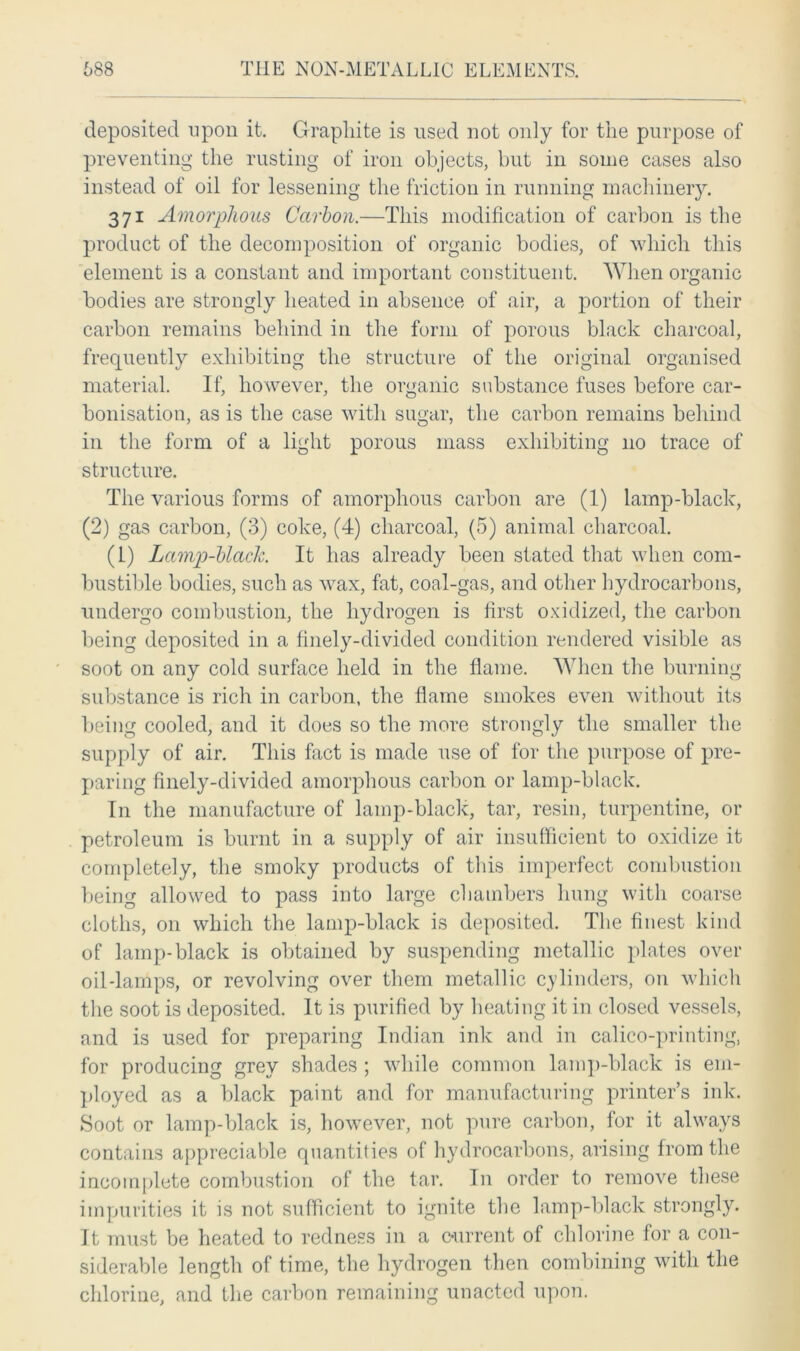 deposited upon it. Graphite is used not only for the purpose of preventing the rusting of iron objects, but in some cases also instead of oil for lessening the friction in running machinery. 371 Amorphous Carbon.—This modification of carbon is the product of the decomposition of organic bodies, of which this element is a constant and important constituent. When organic bodies are strongly heated in absence of air, a portion of their carbon remains behind in the form of porous black charcoal, frequently exhibiting the structure of the original organised material. If, however, the organic substance fuses before car- bonisation, as is the case with sugar, the carbon remains behind in the form of a light porous mass exhibiting no trace of structure. The various forms of amorphous carbon are (1) lamp-black, (2) gas carbon, (3) coke, (4) charcoal, (5) animal charcoal. (1) Lamp-blaclc. It has already been stated that when com- bustible bodies, such as wax, fat, coal-gas, and other hydrocarbons, undergo combustion, the hydrogen is first oxidized, the carbon being deposited in a finely-divided condition rendered visible as soot on any cold surface held in the flame. When the burning substance is rich in carbon, the flame smokes even without its being cooled, and it does so the more strongly the smaller the supply of air. This fact is made use of for the purpose of pre- paring finely-divided amorphous carbon or lamp-black. I11 the manufacture of lamp-black, tar, resin, turpentine, or petroleum is burnt in a supply of air insufficient to oxidize it completely, the smoky products of this imperfect combustion being allowed to pass into large chambers hung with coarse cloths, on which the lamp-black is deposited. The finest kind of lamp-black is obtained by suspending metallic plates over oil-lamps, or revolving over them metallic cylinders, on which the soot is deposited. It is purified by heating it in closed vessels, and is used for preparing Indian ink and in calico-printing, for producing grey shades ; while common lamp-black is em- ployed as a black paint and for manufacturing printer’s ink. Soot or lamp-black is, however, not pure carbon, for it always contains appreciable quantities of hydrocarbons, arising from the incomplete combustion of the tar. In order to remove these impurities it is not sufficient to ignite the lamp-black strongly. It must be heated to redness in a current of chlorine for a con- siderable length of time, the hydrogen then combining with the chlorine, and the carbon remaining unacted upon.