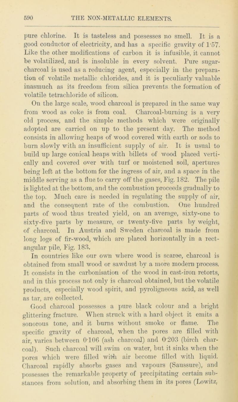 pure chlorine. It is tasteless and possesses no smell. It is a good conductor of electricity, and has a specific gravity of T57. Like the other modifications of carbon it is infusible, it cannot be volatilized, and is insoluble in every solvent. Pure sugar- charcoal is used as a reducing agent, especially in the prepara- tion of volatile metallic chlorides, and it is peculiarly valuable inasmuch as its freedom from silica prevents the formation of volatile tetrachloride of silicon. On the large scale, wood charcoal is prepared in the same way from wood as coke is from coal. Charcoal-burning is a very old process, and the simple methods which were originally adopted are carried on up to the present day. The method consists in allowing heaps of wood covered with earth or sods to burn slowly with an insufficient supply of air. It is usual to build up large conical heaps with billets of wood placed verti- cally and covered over with turf or moistened soil, apertures being left at the bottom for the ingress of air, and a space in the middle serving as a flue to carry off the gases, Fig. 182. The pile is lighted at the bottom, and the combustion proceeds gradually to the top. Much care is needed in regulating the supply of air, and the consequent rate of the combustion. One hundred parts of wood thus treated yield, on an average, sixty-one to sixty-five parts by measure, or twenty-five parts by weight, of charcoal. In Austria and Sweden charcoal is made from long logs of fir-wood, which are placed horizontally in a rect- angular pile, Fig. 188. In countries like our own where wood is scaroe, charcoal is obtained from small wood or sawdust by a more modern process. It consists in the carbonisation of the wood in cast-iron retorts, and in this process not only is charcoal obtained, but the volatile products, especially wood spirit, and pyroligneous acid, as well as tar, are collected. Good charcoal possesses a pure black colour and a bright glittering fracture. When struck with a hard object it emits a sonorous tone, and it burns without smoke or flame. The specific gravity of charcoal, when the pores are filled with air, varies between 0T06 (ash charcoal) and 0 203 (birch char- coal). Such charcoal will swim on water, but it sinks when the pores which were filled with air become filled with liquid. Charcoal rapidly absorbs gases and vapours (Saussure), and possesses the remarkable property of precipitating certain sub- stances from solution, and absorbing them in its pores (Lowitz,
