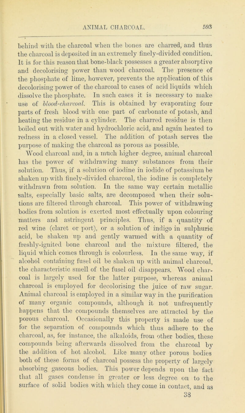 behind with the charcoal when the bones are charred, and thus the charcoal is deposited in an extremely finely-divided condition. It is for this reason that bone-black possesses a greater absorptive and decolorising power than wood charcoal. The presence of the phosphate of lime, however, prevents the application of this decolorising power of the charcoal to cases of acid liquids which dissolve the phosphate. In such cases it is necessary to make use of blood-charcoal. This is obtained by evaporating four parts of fresh blood with one part of carbonate of potash, and heating the residue in a cylinder. The charred residue is then boiled out with water and hydrochloric acid, and again heated to redness in a closed vessel. The addition of potash serves the purpose of making the charcoal as porous as possible. Wood charcoal and, in a much higher degree, animal charcoal has the power of withdrawing many substances from their solution. Thus, if a solution of iodine in iodide of potassium be shaken up with finely-divided charcoal, the iodine is completely withdrawn from solution. In the same way certain metallic salts, especially basic salts, are decomposed when their solu- tions are filtered through charcoal. This power of withdrawing bodies from solution is exerted most effectually upon colouring matters and astringent principles. Thus, if a quantity of red wine (claret or port), or a solution of indigo in sulphuric acid, be shaken up and gently warmed with a quantity of freshly-ignited bone charcoal and the mixture filtered, the liquid which comes through is colourless. In the same way, if alcohol containing fusel oil be shaken up with animal charcoal, the characteristic smell of the fusel oil disappears. Wood char- coal is largely used for the latter purpose, whereas animal charcoal is employed for decolorising the juice of raw sugar. Animal charcoal is employed in a similar way in the purification of many organic compounds, although it not unfrequently happens that the compounds themselves are attracted by the porous charcoal. Occasionally this property is made use of for the separation of compounds which thus adhere to the charcoal, as, for instance, the alkaloids, from other bodies, these compounds being afterwards dissolved from the charcoal by the addition of hot alcohol. Like many other porous bodies both of these forms of charcoal possess the property of largely absorbing gaseous bodies. This power depends upon the fact that all gases condense in greater or less degree on to the surface of solid bodies with which they come in contact, and as 38