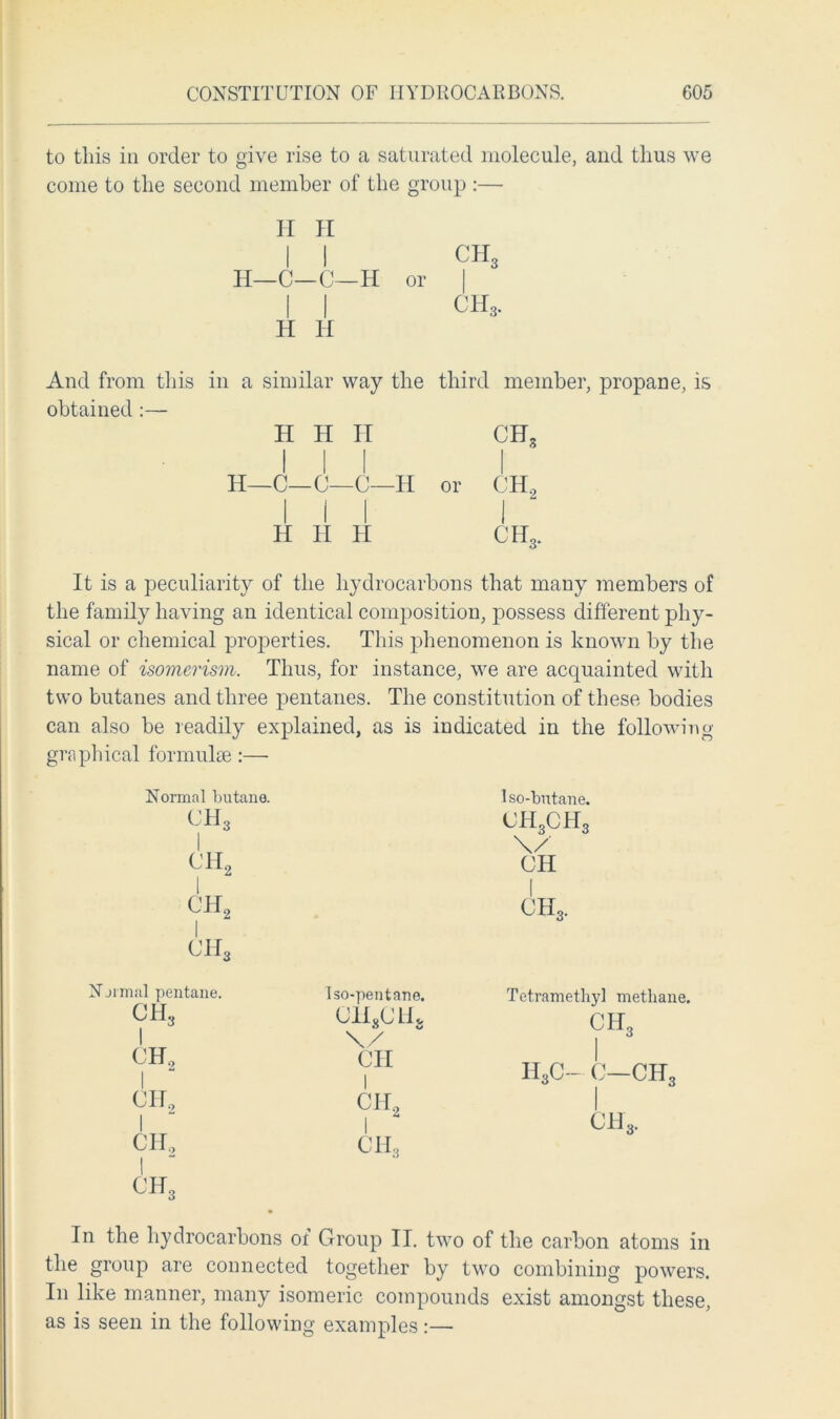 to this in order to give rise to a saturated molecule, and thus we come to the second member of the group :— II H I I ch3 H—C—C—H or | I I CH3. H H And from this in a similar way the third member, propane, is obtained :— H H H CH3 H—C—C—C—H or CH2 H H H CH3. It is a peculiarity of the hydrocarbons that many members of the family having an identical composition, possess different phy- sical or chemical properties. This phenomenon is known by the name of isomerism. Thus, for instance, we are acquainted with two butanes and three pentanes. The constitution of these bodies can also be readily explained, as is indicated in the following graphical formulae :—• Normal butane. ch3 I CIL I ch2 I ch3 lso-butane. <jh3ch3 \/ CH I ch3. Normal pentane. CH.. CH2 I CH, I CII, I CH, Iso-pentane. CH3CIU \/ CH T etramethyl methane. ch3 I h3c- 0—ch3 ch3. In the hydrocarbons of Group II. two of the carbon atoms in the group are connected together by two combining powers. In like manner, many isomeric compounds exist amongst these, as is seen in the following examples:—