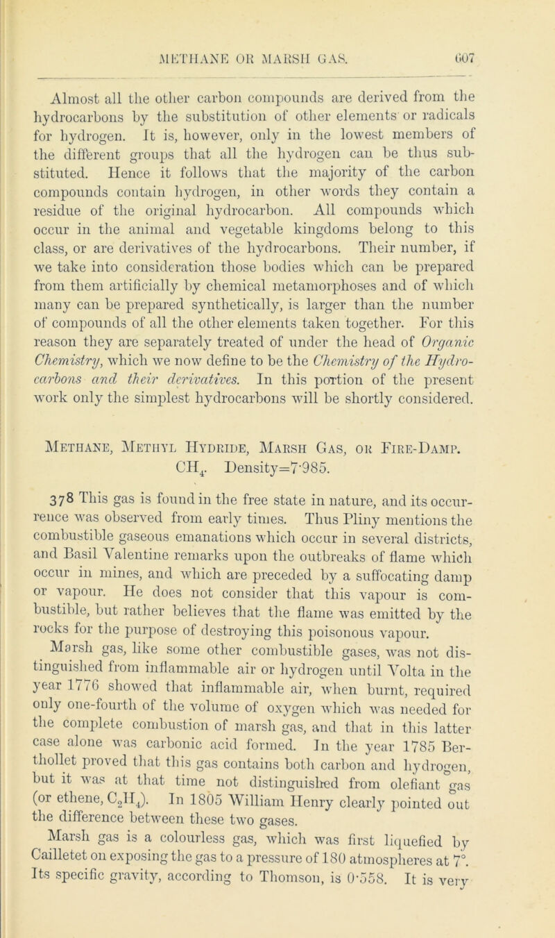 Almost all the other carbon compounds are derived from the hydrocarbons by the substitution of other elements' or radicals for hydrogen. It is, however, only in the lowest members of the different groups that all the hydrogen can be thus sub- stituted. Hence it follows that the majority of the carbon compounds contain hydrogen, in other words they contain a residue of the original hydrocarbon. All compounds which occur in the animal and vegetable kingdoms belong to this class, or are derivatives of the hydrocarbons. Their number, if we take into consideration those bodies which can be prepared from them artificially by chemical metamoiqihoses and of which many can be prepared synthetically, is larger than the number of compounds of all the other elements taken together. For this reason they are separately treated of under the head of Organic Chemistry, which we now define to be the Chemistry of the Hydro- carbons and their derivatives. In this poTtion of the present work only the simplest hydrocarbons will be shortly considered. Methane, Methyl Hydride, Marsh Gas, or Fire-Damp. CH4. Density=7‘985. 378 This gas is found in the free state in nature, and its occur- rence was observed from early times. Thus Pliny mentions the combustible gaseous emanations which occur in several districts, and Basil Valentine remarks upon the outbreaks of flame which occur in mines, and which are preceded by a suffocating damp or vapour. He does not consider that this vapour is com- bustible, but rather believes that the flame was emitted by the rocks for the purpose of destroying this poisonous vapour. Marsh gas, like some other combustible gases, was not dis- tinguished from inflammable air or hydrogen until Volta in the year 1776 showed that inflammable air, when burnt, required only one-fourth of the volume of oxygen which was needed for the complete combustion of marsh gas, and that in this latter case alone was carbonic acid formed. In the year 1785 Ber- thollet proved that this gas contains both carbon and hydrogen, but it was at that time not distinguished from olefiant gas (or ethene, C2H4). In 1805 William Henry clearly pointed out the difference between these two gases. Marsh gas is a colourless gas, which was first liquefied by Cailletet on exposing the gas to a pressure of 180 atmospheres at 7°. Its specific gravity, according to Thomson, is 0-558. It is very