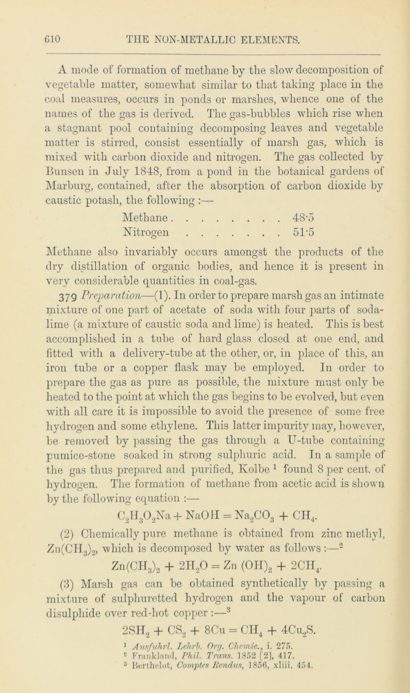 A mode of formation of methane by the slow decomposition of vegetable matter, somewhat similar to that taking place in the coal measures, occurs in ponds or marshes, whence one of the names of the gas is derived. The gas-bubbles which rise when a stagnant pool containing decomposing leaves and vegetable matter is stirred, consist essentially of marsh gas, which is mixed with carbon dioxide and nitrogen. The gas collected by Bunsen in July 1848, from a pond in the botanical gardens of Marburg, contained, after the absorption of carbon dioxide by caustic potash, the following :— Methane 48‘5 Nitrogen 51 5 Methane also invariably occurs amongst the products of the dry distillation of organic bodies, and hence it is present in very considerable quantities in coal-gas. 379 Preparation—(1). In order to prepare marsh gas an intimate mixture of one part of acetate of soda with four parts of soda- lime (a mixture of caustic soda and lime) is heated. This is best accomplished in a tube of hard glass closed at one end, and fitted with a delivery-tube at the other, or, in place of this, an iron tube or a copper flask may be employed. In order to prepare the gas as pure as possible, the mixture must only be heated to the point at which the gas begins to be evolved, but even with all care it is impossible to avoid the presence of some free hydrogen and some ethylene. This latter impurity may, however, be removed by passing the gas through a U-tube containing pumice-stone soaked in strong sulphuric acid. In a sample of the gas thus prepared and purified, Kolbe 1 found 8 per cent, of hydrogen. The formation of methane from acetic acid is shown by the following equation :— C2H,02Na+ NaCHI = Na2C03 + CII4. (2) Chemically pure methane is obtained from zinc methyl, Zn(CH3)2, which is decomposed by water as follows :—2 Zn(CH3)2 + 2H20 = Zn (OH)2 + 2CH4. (3) Marsh gas can be obtained synthetically by passing a mixture of sulphuretted hydrogen and the vapour of carbon disulphide over red-hot copper :—3 2SH2 + CS2 + 8Cu = CH4 + 4Cu2S. 1 Ausfuhrl. Lehrb. Orrj. Chemie., i. 275. 2 Frankland, Phil. Trans. 1852 [2], 417.