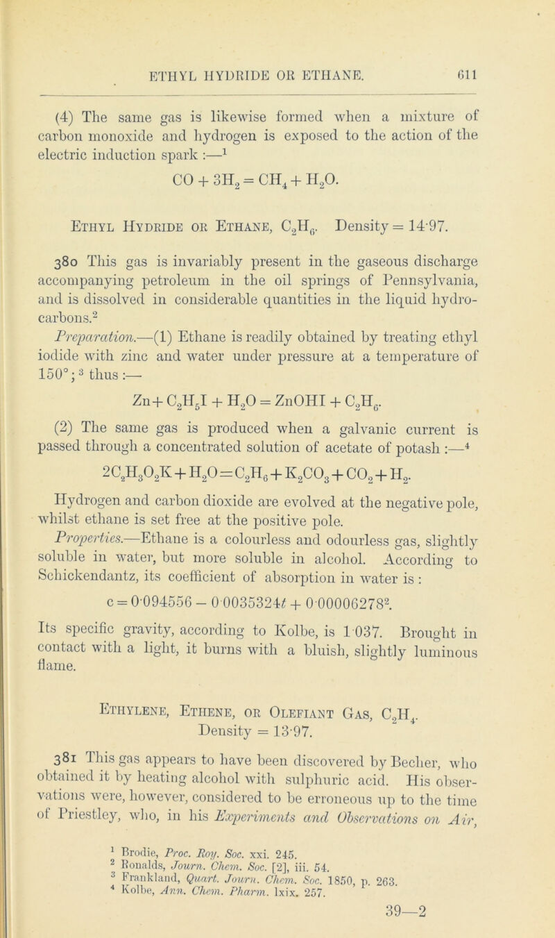 (4) The same gas is likewise formed when a mixture of carbon monoxide and hydrogen is exposed to the action of the electric induction spark :—1 CO + 3H2 = CH4 + H20. Ethyl Hydride or Ethane, C2Ht5. Density = 14 97. 380 This gas is invariably present in the gaseous discharge accompanying petroleum in the oil springs of Pennsylvania, and is dissolved in considerable quantities in the liquid hydro- carbons.2 Preparation.—(1) Ethane is readily obtained by treating ethyl iodide with zinc and water under pressure at a temperature of 150°;3 thus :— Zn+ C2H5I + H20 = ZnOHI + C2H0. (2) The same gas is produced when a galvanic current is passed through a concentrated solution of acetate of potash :—4 2C2H302K + H20=C2Hg + K2C03 + co2 + h2. Hydrogen and carbon dioxide are evolved at the negative pole, whilst ethane is set free at the positive pole. Properties.—Ethane is a colourless and odourless gas, slightly soluble in water, but more soluble in alcohol. According to Schickendantz, its coefficient of absorption in water is : c = 0-094556 - 0-0035324* + 0 000062782. Its specific gravity, according to Kolbe, is 1 037. Brought in contact with a light, it burns with a bluish, slightly luminous llame. Ethylene, Etiiene, or Olefiant Gas, C2H4. Density = 13-97. 381 This gas appears to have been discovered byBecher, who obtained it by heating alcohol with sulphuric acid. His obser- vations were, however, considered to be erroneous up to the time of Priestley, who, in his Experiments and Observations on Air, 1 Brodie, Proc. Roy. Soc. xxi. 245. 2 Ronalds, Journ. Chem. Soc. [2], iii. 54. 3 Frankland, Quart. Journ. Chem. Soc. 1850, p. 263. 4 Kolbe, Ann. Chem. Pharm. lxix. 257. 39—2