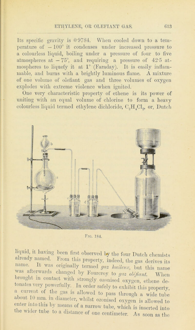 ETHYLENE, OR OLEFIANT GAS. G13 Its specific gravity is (L9784. When cooled down to a tem- perature of — 100° it condenses under increased pressure to a colourless liquid, boiling under a pressure of four to five atmospheres at — 75°, and requiring a pressure of 425 at- mospheres to liquefy it at 1° (Faraday). It is easily inflam- mable, and burns with a brightly luminous flame. A mixture of one volume of olefiant gas and three volumes of oxygen explodes with extreme violence when ignited. One very characteristic property of ethene is its power of uniting with an equal volume of chlorine to form a heavy colourless liquid termed ethylene dichloride, C.,H4C10, or, Dutch Fro. 184. liquid it having been first observed by the four Dutch chemists already named. From this property, indeed, the gas derives its name It was originally termed gaz huilenx, but this name vas afterwards changed by Fourcroy to gaz olefiant. When brought m contact with strongly ozonised oxygen, ethene de- tonates very powerfully. In order safely to exhibit this property a current of the gas is allowed to pass through a wide tube about I ) mm. m diameter, whilst ozonised oxygen is allowed to ui ei into this by means of a narrow tube, which is inserted into - ie Midei tube to a distance of one centimeter. As soon as the