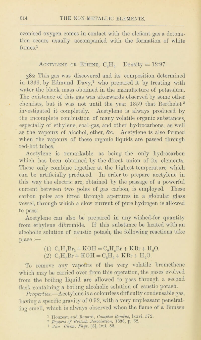 ozonised oxygen comes in contact witli the olefiant gas a detona- tion occurs usually accompanied with the formation of white fumes.1 Acetylene or Ethine, C2H2. Density = 12-97. 382 This gas was discovered and its composition determined in 1836, by Edmund Davy,2 who prepared it by treating with water the black mass obtained in the manufacture of potassium. The existence of this gas was afterwards observed by some other chemists, but it was not until the year 1859 that Berthelot3 investigated it completely. Acetylene is always produced by the incomplete combustion of many volatile organic substances, especially of ethylene, coal-gas, and other hydrocarbons, as well as the vapours of alcohol, ether, &c. Acetylene is also formed when the vapours of these organic liquids are passed through red-hot tubes. Acetylene is remarkable as being the only hydrocarbon which has been obtained by the direct union of its elements. These only combine together at the highest temperature which can be artificially produced. In order to prepare acetylene in this way the electric arc, obtained by the passage of a powerful current between two poles of gas carbon, is employed. These carbon poles are fitted through apertures in a globular glass vessel, through which a slow current of pure hydrogen is allowed to pass. Acetylene can also be prepared in any wished-for quantity from ethylene dibromide. If this substance be heated with an alcoholic solution of caustic potash, the following reactions take place:— (1) C2TT4Br2 4- KOH = C2H3Br 4- KBr + II20. (2) 02H3Br + KOH = C2H2 4 KBr 4 II20. To remove any vapodrs of the very volatile bromethene which may be carried over from this operation, the gases evolved from the boiling liquid are allowed to pass through a second flask containing a boiling alcoholic solution of caustic potash. Properties.—Acetylene is a colourless difficulty condensable gas, having a specific gravity of 0'92, with a very unpleasant penetrat- ing smell, which is always observed when the flame of a Bunsen 1 Houzeau and Renanl, Comptes Rcndiis, lxxvi. 572. 2 Reports of British Association, 1836, p. 62. 3 Ann Chim. Rhys. [3], lvii. 82.