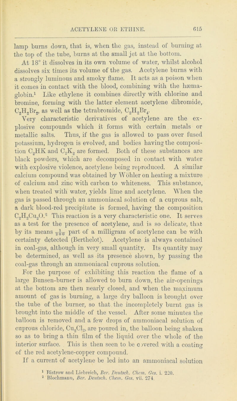 ACETYLENE OR ETHINE. 015 lamp burns down, that is, when the gas, instead of burning at the top of the tube, burns at the small jet at the bottom. At 18° it dissolves in its own volume of water, whilst alcohol dissolves six times its volume of the gas. Acetylene burns with a strongly luminous and smoky flame. It acts as a poison when it comes in contact with the blood, combining with the lisema- globin.1 Like ethylene it combines directly with chlorine and bromine, forming with the latter element acetylene dibromide, C2H2Br2, as well as the tetrabroraide, C2H2Br4. Very characteristic derivatives of acetylene are the ex- plosive compounds which it forms with certain metals or metallic salts. Thus, if the gas is allowed to pass over fused potassium, hydrogen is evolved, and bodies having the composi- tion C2HK and C2K2 are formed. Both of these substances are black powders, which are decomposed in contact with water with explosive violence, acetylene being reproduced. A similar calcium compound was obtained by Wohler on heating a mixture of calcium and zinc with carbon to whiteness. This substance, when treated with water, yields lime and acetylene. When the gas is passed through an ammoniacal solution of a cuprous salt, a dark blood-red precipitate is formed, having the composition C2H2Cu20.2 This reaction is a very characteristic one. It serves as a test for the presence of acetylene, and is so delicate, that by its means 2^-0 Part °f a milligram of acetylene can be with certainty detected (Berthelot). Acetylene is always contained in coal-gas, although in very small quantity. Its quantity may be determined, as well as its presence shown, by passing tbe coal-gas through an ammoniacal cuprous solution. Lor the purpose of exhibiting this reaction the flame of a large Bunsen-burner is allowed to burn down, the air-openings at the bottom are then nearly closed, and when the maximum amount of gas is burning, a large dry balloon is brought over the tube of the burner, so that the incompletely burnt gas is brought into the middle of the vessel. After some minutes the balloon is removed and a few drops of ammoniacal solution of cuprous chloride, Cu2C12, are poured in, the balloon being shaken so as to bring a thin film of the liquid over the whole of the interior surface. This is then seen to be covered with a coatiim of the red acetylene-copper compound. If a current of acetylene be led into an ammoniacal solution 1 Bistrow and Liebreich, Ber. Deutsck. Chcm. Gcs. i. 220.