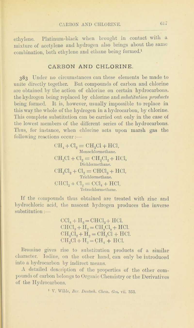 CARBON AND CHLORINE. Gi i ethylene. Platinum-black when brought in contact with a mixture of acetylene and hydrogen also brings about the same combination, both ethylene and ethane being formed.1 CARBON AND CHLORINE. 383 Under 110 circumstances can these elements be made to unite directly together. But compounds of carbon and chlorine are obtained by the action of chlorine 011 certain hydrocarbons, the hydrogen being replaced by chlorine and substitution 'products being formed. It is, however, usually impossible to replace in this way the whole of the hydrogen in a hydrocarbon, by chlorine. This complete substitution can be carried out only in the case of the lowest members of the different series of the hydrocarbons. Thus, for instance, when chlorine acts upon marsh gas the following reactions occur:— CH4 + Cl2 = CH3CI + HGT, Monoclilormetliane. CH3CI + Cl2 = CH2C12 + HC1, Diclilormetliane. CH2C12 + Cl2 = CHClg + HC1, Trichlormetliane. CHCI3+ Cl.2 = CC14 + HC1, Tetrachlormetliane. If the compounds thus obtained are treated with zinc and hydrochloric acid, the nascent hydrogen produces the inverse substitution :— CC14 + H2 = CHC13+HC1. CHCI3 + H2 = CII2C12 + HC1. CII2C12 + H2 = CHgCl -f HC1. CH3CI + II2 = CH4 + ITCl. Bromine gives rise to substitution products of a similar character. Iodine, on the other hand, can only be introduced into a hydrocarbon by indirect means. A detailed description of the properties of the other com- pounds ot carbon belongs to Organic Chemistry or the Derivatives of the Hydrocarbons. 1 V. Wilde, Bcr. Deutscli. Chem. Gcs. vii. 353.