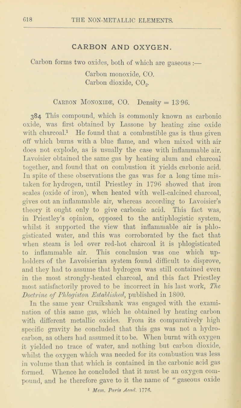CARBON AND OXYGEN. Carbon forms two oxides, both of which are gaseous :— Carbon monoxide, CO. Carbon dioxide, C02. Carbon Monoxide, CO. Density = 13 96. 384 This compound, which is commonly known as carbonic oxide, was first obtained by Lassone by heating zinc oxide with charcoal.1 He found that a combustible gas is thus given off which burns with a blue flame, and when mixed with air does not explode, as is usually the case with inflammable air. Lavoisier obtained the same gas by heating alum and charcoal together, and found that on combustion it yields carbonic acid. In spite of these observations the gas was for a long time mis- taken for hydrogen, until Priestley in 1796 showed that iron scales (oxide of iron), when heated with well-calcined charcoal, gives out an inflammable air, whereas according to Lavoisier’s theory it ought only to give carbonic acid. This fact was, in Priestley’s opinion, opposed to the antiphlogistic system, whilst it supported the view that inflammable air is plilo- gisticated water, and this was corroborated by the fact that when steam is led over red-hot charcoal it is phlogisticated to inflammable air. This conclusion was one which up- holders of the Lavoisierian system found difficult to disprove, and they had to assume that hydrogen was still contained even in the most strongly-heated charcoal, and this fact Priestley most satisfactorily proved to be incorrect in his last work, The Doctrine of Phlogiston Established, published in 1800. In the same year Cruikshank was engaged with the exami- nation of this same gas, which he obtained by heating carbon with different metallic oxides. From its comparatively high specific gravity he concluded that this gas was not a hydro- carbon, as others had assumed it to be. When burnt with oxygen it yielded no trace of water, and nothing but carbon dioxide, whilst the oxygen which was needed for its combustion was less in volume than that which is contained in the carbonic acid gas formed. Whence he concluded that it must be an oxygen com- pound, and he therefore gave to it the name of “ gaseous oxide 1 Man. Paris Arad. 1776.