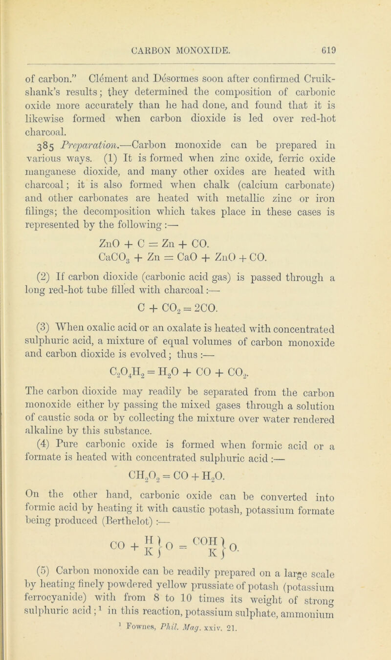 of carbon.” Clement and Desormes soon after confirmed Cruik- sliank’s results; they determined the composition of carbonic oxide more accurately than lie bad done, and found that it is likewise formed when carbon dioxide is led over red-hot charcoal. 385 Preparation.—Carbon monoxide can be prepared in various ways. (1) It is formed when zinc oxide, ferric oxide manganese dioxide, and many other oxides are heated with charcoal; it is also formed when chalk (calcium carbonate) and other carbonates are heated with metallic zinc or iron filings; the decomposition which takes place in these cases is represented by the following :—■ Z11O + C = Zn + CO. CaC03 + Zn = CaO + Z11O + CO. (2) If carbon dioxide (carbonic acid gas) is passed through a long red-hot tube filled with charcoal:— C + C02 = 2CO. (3) When oxalic acid or an oxalate is heated with concentrated sulphuric acid, a mixture of equal volumes of carbon monoxide and carbon dioxide is evolved ; thus :— C204H2 = H20 -(- CO -j- co2. The carbon dioxide may readily be separated from the carbon monoxide either by passing the mixed gases through a solution of caustic soda or by collecting the mixture over water rendered alkaline by this substance. (4) Pure carbonic oxide is formed when formic acid or a formate is heated with concentrated sulphuric acid :— CH202 = CO + HoO. On the other hand, carbonic oxide can be converted into formic acid by heating it with caustic potash, potassium formate being produced (Berthelot) :— CO ♦»!*.««)* (5) Carbon monoxide can be readily prepared on a large scale by heating finely powdered yellow prussiate of potash (potassium ferrocyanide) with from 8 to 10 times its weight of strong sulphuric acid, in this reaction, potassium sulphate, ammonium 1 Fownes, Phil. Mag. xxiv. 21.