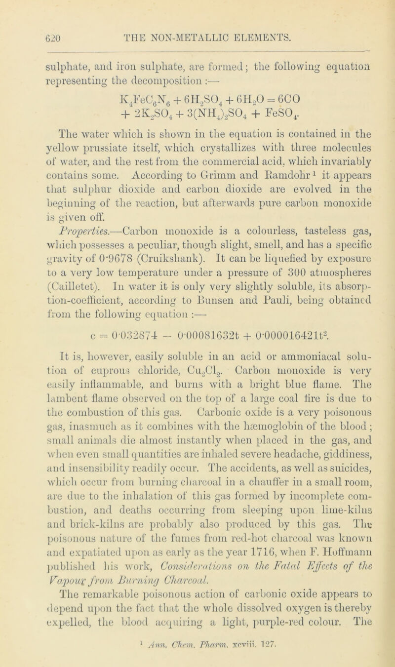sulphate, and iron sulphate, are formed; the following equation representing the decomposition :— K4FeC6N6 + 6H2S04 + 61LO = 6CO + 2K2S04 4- 3(HH4)2S04 + FeS04. The water which is shown in the equation is contained in the yellow prussiate itself, which crystallizes with three molecules of water, and the rest from the commercial acid, which invariably contains some. According to Grimm and Bamdolir1 it appears that sulphur dioxide and carbon dioxide are evolved in the beginning of the reaction, but afterwards pure carbon monoxide is given off. Properties.—Carbon monoxide is a colourless, tasteless gas, which possesses a peculiar, though slight, smell, and has a specific gravity of 0*9G78 (Cruikshank). It can be liquefied by exposure to a very low temperature under a pressure of 300 atmospheres (Cailletet). In water it is only very slightly soluble, its absorp- tion-coefficient, according to Bunsen and Pauli, being obtained from the following equation :—• c - 0 032874 - 0-00081632t + O'000016421f2. It is, however, easily soluble in an acid or ammoniacal solu- tion of cuprous chloride, Cu.2Cl2. Carbon monoxide is very easily inflammable, and burns with a bright blue flame. The lambent flame observed on the top of a large coal fire is due to the combustion of this gas. Carbonic oxide is a very poisonous gas, inasmuch as it combines with the hemoglobin of the blood ; small animals die almost instantly when placed in the gas, and when even small quantities are inhaled severe headache, giddiness, and insensibility readily occur. The accidents, as well as suicides, which occur from burning charcoal in a chauffer in a small room, are due to the inhalation of this gas formed by incomplete com- bustion, and deaths occurring from sleeping upon lime-kilns and brick-kilns are probably also produced by this gas. The poisonous nature of the fumes from red-hot charcoal was known and expatiated upon as early as the year 171G, when F. Hoffmann published bis work, Considerations on the Fatal Effects of the Vapoux from Burning Charcoal. The remarkable poisonous action of carbonic oxide appears to depend upon the fact that the whole dissolved oxygen is thereby expelled, the blood acquiring a light, purple-red colour. The