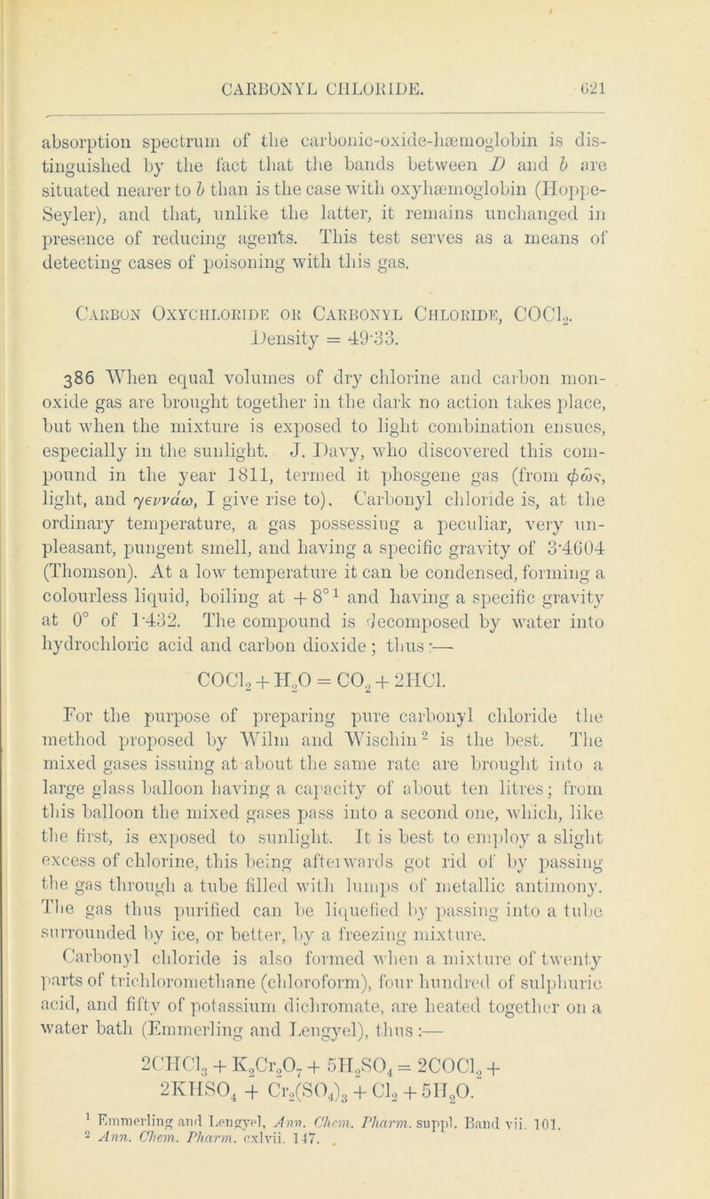 CARBONYL CHLORIDE G21 absorption spectrum of the carbonic-oxide-hsemoglobin is dis- tinguished by the fact that the bands between I) and b are situated nearer to b than is the case with oxyhaemoglobin (Hoppe- Seyler), and that, unlike the latter, it remains unchanged in presence of reducing agents. This test serves as a means of detecting cases of poisoning with this gas. Carbon Oxychloride or Carbonyl Chloride, COCh. .Density = 49*33. 386 When equal volumes of dry chlorine and carbon mon- oxide gas are brought together in the dark no action takes place, but when the mixture is exposed to light combination ensues, especially in the sunlight. J. Davy, who discovered this com- pound in the year 1811, termed it phosgene gas (from <£«?, light, and 7ewaco, I give rise to). Carbonyl chloride is, at the ordinary temperature, a gas possessing a peculiar, very un- pleasant, pungent smell, and having a specific gravity of 3'4604 (Thomson). At a low temperature it can be condensed, forming a colourless liquid, boiling at -t-801 and having a specific gravity at 0° of T432. The compound is decomposed by water into hydrochloric acid and carbon dioxide ; thus ;•— C0C12 + H20 = C02 + 2HC1. For the purpose of preparing pure carbonyl chloride the method proposed by Wilm and Wischin2 is the best. The mixed gases issuing at about the same rate are brought into a large glass balloon having a capacity of about ten litres; from this balloon the mixed gases pass into a second one, which, like the first, is exposed to sunlight. It is best to employ a slight excess of chlorine, this being afteiwards got rid ot by passing the gas through a tube filled with lumps of metallic antimony. The gas thus purified can be liquefied by passing into a tube surrounded by ice, or better, by a freezing mixture. Carbonyl chloride is also formed when a mixture of twenty parts of triehloromethane (chloroform), four hundred of sulphuric acid, and fifty of potassium dichromate, are heated together on a water bath (Emmerling and Lengyel), thus:— 2CHCl;j + K2Cr907 + 5H2S04 = 2COCC + 2KHS04 ■+ Cr2(S04)3 + Cl2 + 5H20. 1 Emmerling and Lengyel, Ann. Chcm. Phcirm. suppl. Band vii. 101.