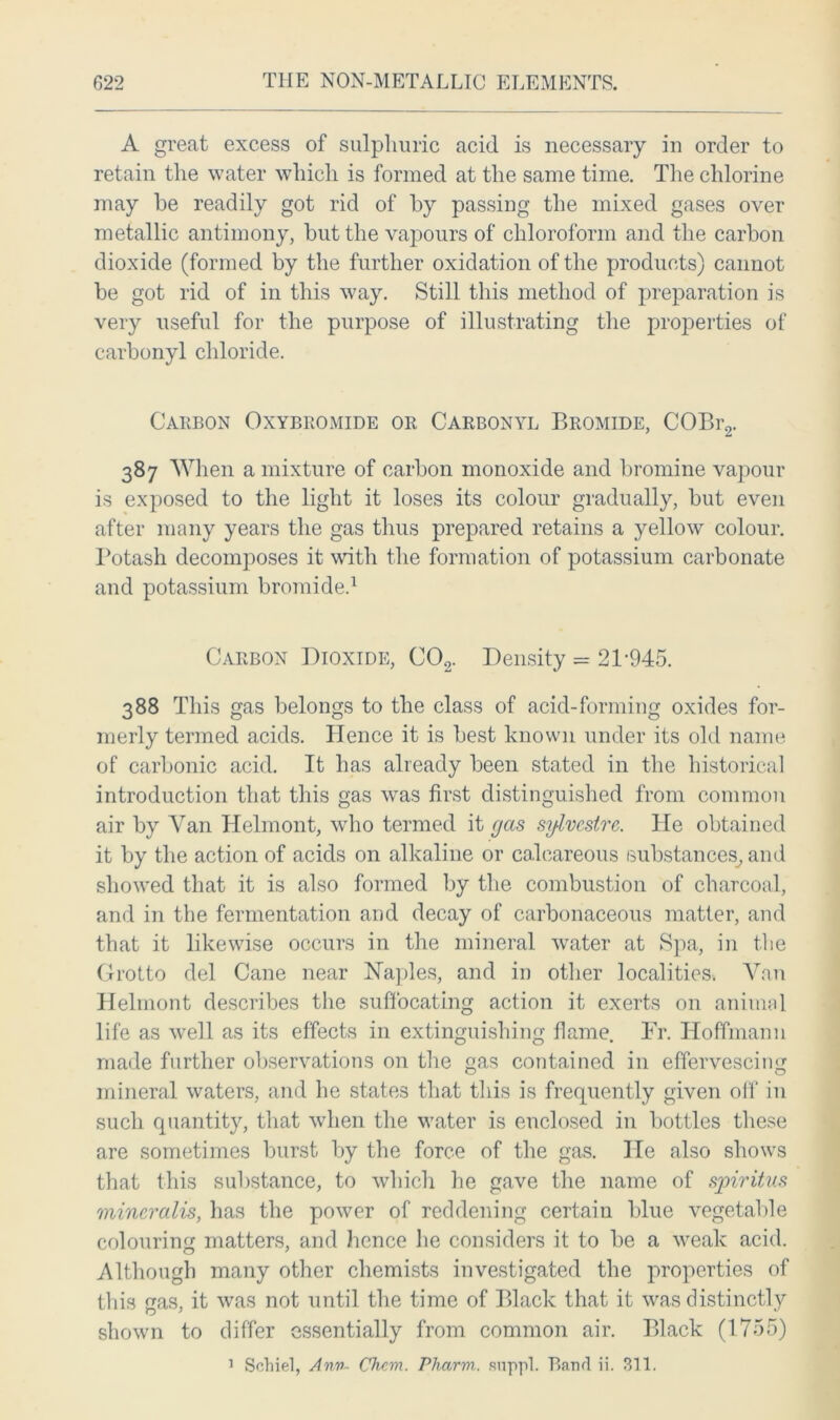 A great excess of sulphuric acid is necessary in order to retain the water which is formed at the same time. The chlorine may be readily got rid of by passing the mixed gases over metallic antimony, but the vapours of chloroform and the carbon dioxide (formed by the further oxidation of the products) cannot be got rid of in this way. Still this method of preparation is very useful for the purpose of illustrating the properties of carbonyl chloride. Carbon Oxybromide or Carbonyl Bromide, COBr2. 387 When a mixture of carbon monoxide and bromine vapour is exposed to the light it loses its colour gradually, but even after many years the gas thus prepared retains a yellow colour. Potash decomposes it with the formation of potassium carbonate and potassium bromide.1 Carbon Dioxide, C02. Density = 21-945. 388 This gas belongs to the class of acid-forming oxides for- merly termed acids. Hence it is best known under its old name of carbonic acid. It has already been stated in the historical introduction that this gas was first distinguished from common air by Van Helmont, who termed it gas sglvestre. lie obtained it by the action of acids on alkaline or calcareous substances, and showed that it is also formed by the combustion of charcoal, and in the fermentation and decay of carbonaceous matter, and that it likewise occurs in the mineral water at Spa, in the Grotto del Cane near Naples, and in other localities. Van Helmont describes the suffocating action it exerts on animal life as well as its effects in extinguishing flame. Fr. Hoffmann made further observations on the gas contained in effervescing mineral waters, and he states that this is frequently given off in such quantity, that when the water is enclosed in bottles these are sometimes burst by the force of the gas. He also shows that this substance, to which he gave the name of sjoiritus mineralis, has the power of reddening certain blue vegetable colouring matters, and hence he considers it to be a weak acid. Although many other chemists investigated the properties of this gas, it was not until the time of Black that it was distinctly shown to differ essentially from common air. Black (1755) 1 Sehiel, Ann- Chcm. Phcirm. suppl. Band ii. 311.