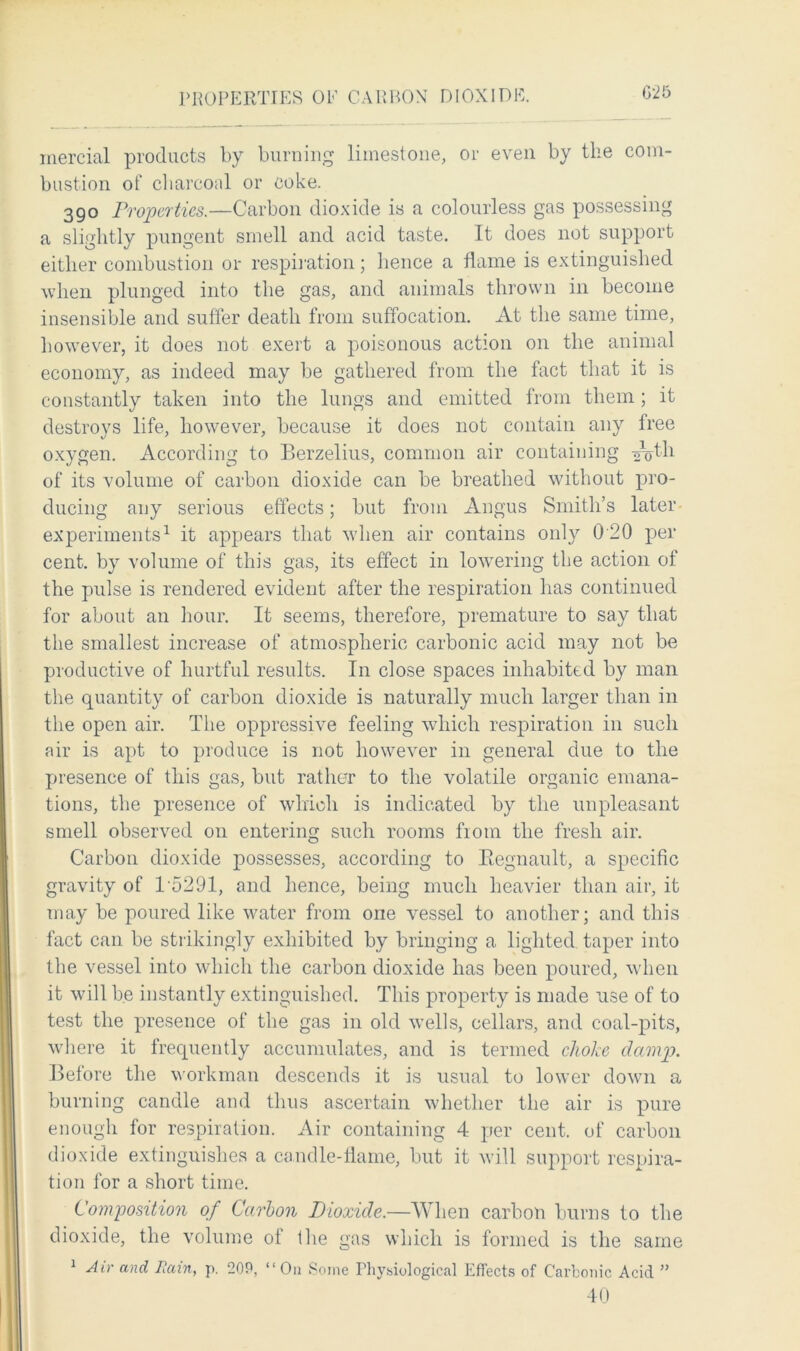 PROPERTIES OE CAP BOX DIOXIDE. G'25 inercial products by burning limestone, or even by the com- bustion of charcoal or coke. 390 Properties.—Carbon dioxide is a colourless gas possessing a slightly pungent smell and acid taste. It does not support either combustion or respiration; hence a flame is extinguished when plunged into the gas, and animals thrown in become insensible and suffer death from suffocation. At the same time, however, it does not exert a poisonous action on the animal economy, as indeed may be gathered from the fact that it is constantly taken into the lungs and emitted from them; it destroys life, however, because it does not contain any free oxygen. According to Berzelius, common air containing -^th of its volume of carbon dioxide can be breathed without pro- ducing any serious effects; but from Angus Smith’s later experiments1 it appears that when air contains only 0 20 per cent, by volume of this gas, its effect in lowering the action of the pulse is rendered evident after the respiration has continued for about an hour. It seems, therefore, premature to say that the smallest increase of atmospheric carbonic acid may not be productive of hurtful results. In close spaces inhabited by man the quantity of carbon dioxide is naturally much larger than in the open air. The oppressive feeling which respiration in such air is apt to produce is not however in general due to the presence of this gas, but rather to the volatile organic emana- tions, the presence of which is indicated by the unpleasant smell observed on entering such rooms fiom the fresh air. Carbon dioxide possesses, according to Eegnault, a specific gravity of 15291, and hence, being much heavier than air, it may be poured like water from one vessel to another; and this fact can be strikingly exhibited by bringing a lighted taper into the vessel into which the carbon dioxide has been poured, when it will be instantly extinguished. This property is made use of to test the presence of the gas in old wells, cellars, and coal-pits, where it frequently accumulates, and is termed choke damp. Before the workman descends it is usual to lower down a burning candle and thus ascertain whether the air is pure enough for respiration. Air containing 4 per cent, of carbon dioxide extinguishes a candle-flame, but it will support respira- tion for a short time. Composition of Carbon Dioxide.—When carbon burns to the dioxide, the volume of the gas which is formed is the same 1 Air and Fain, p. 20P, “On Some Physiological Effects of Carbonic Acid ” 40