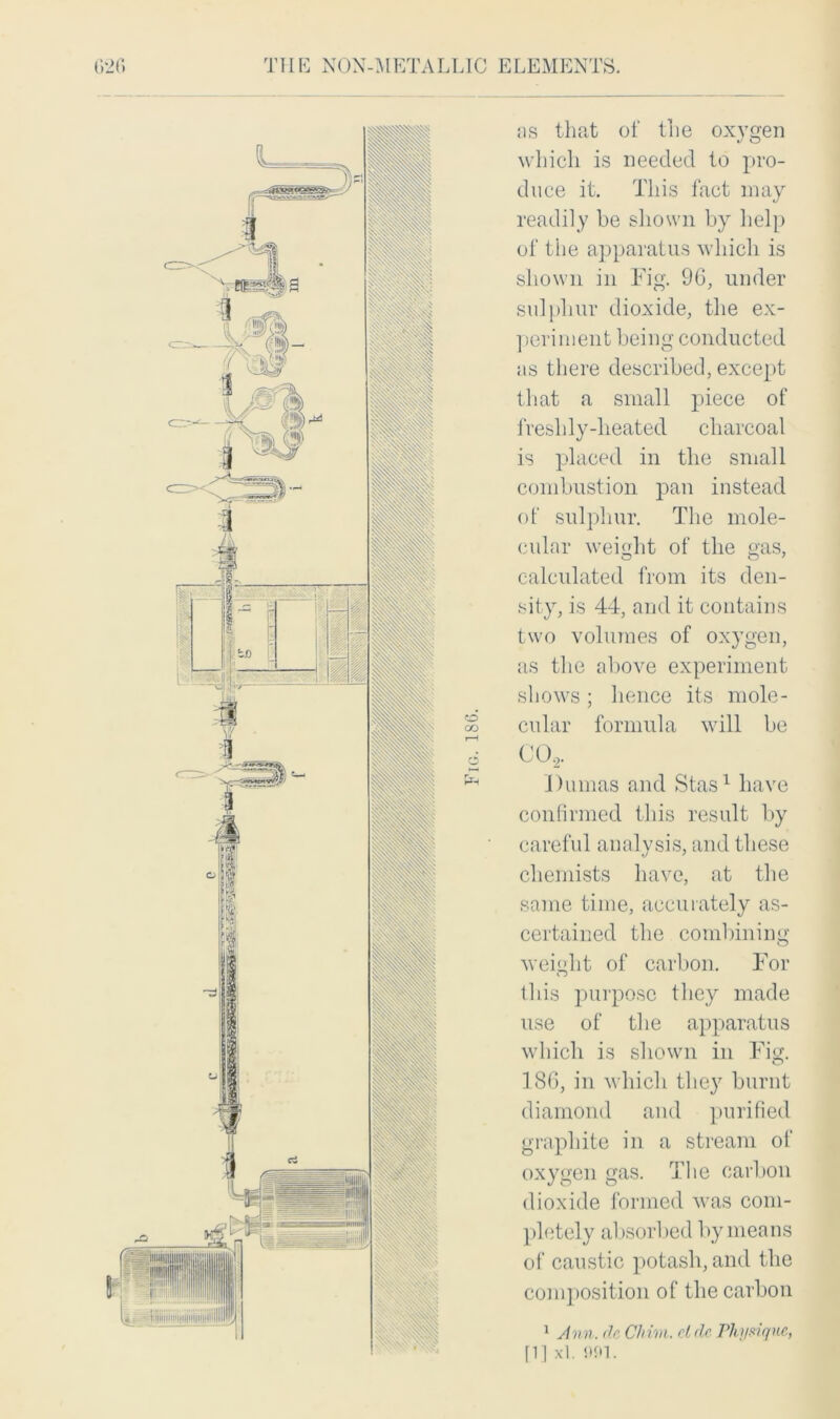 -METALUC ELEMENTS. THE NON ns that of the oxygen which is needed to pro- duce it. This fact may readily be shown by help of the apparatus which is shown in Fig. 96, under sulphur dioxide, the ex- periment being conducted as there described, except that a small piece of freshly-heated charcoal is placed in the small combustion pan instead of sulphur. The mole- cular weight of the gas, calculated from its den- sity, is 44, and it contains two volumes of oxygen, as the above experiment shows; hence its mole- cular formula will be CO,. Dumas and Stas1 have confirmed this result by careful analysis, and these chemists have, at the same time, accurately as- certained the combining weight of carbon. For this purpose they made use of the apparatus which is shown in Fig. 186, in which they burnt diamond and purified graphite in a stream of oxygen gas. The carbon dioxide formed was com- pletely absorbed by means of caustic potasb, and the composition of the carbon 1 Ann. dc Chim. cldc Physique, [1] xl. Ml. I