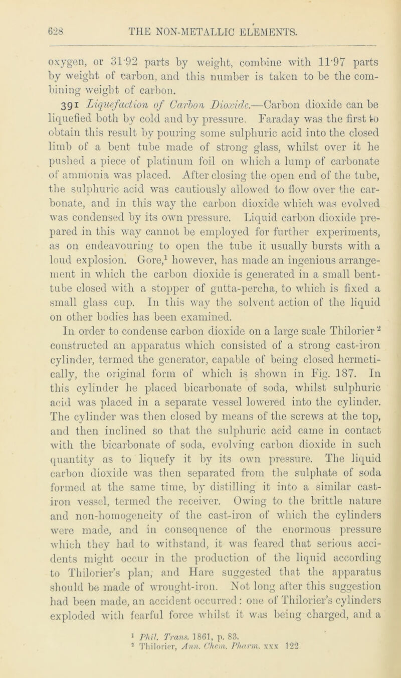 oxygen, or 3T92 parts by weight, combine with 1F97 parts by weight of carbon, and this number is taken to be the com- bining weight of carbon. 391 Liquefaction of Carbon Dioxide.—Carbon dioxide can be liquefied both by cold and by pressure, Faraday was the first to obtain this result by pouring some sulphuric acid into the closed limb of a bent tube made of strong glass, whilst over it he pushed a piece of platinum foil 011 which a lump of carbonate of ammonia was placed. After closing the open end of the tube, the sulphuric acid was cautiously allowed to flow over the car- bonate, and in this way the carbon dioxide which was evolved was condensed by its own pressure. Liquid carbon dioxide pre- pared in this way cannot be employed for further experiments, as on endeavouring to open the tube it usually bursts with a loud explosion. Gore,1 however, has made an ingenious arrange- ment in which the carbon dioxide is generated in a small bent- tube closed with a stopper of gutta-percha, to which is fixed a small glass cup. In this way the solvent action of the liquid on other bodies has been examined. In order to condense carbon dioxide on a large scale Thilorier2 constructed an apparatus which consisted of a strong cast-iron cylinder, termed the generator, capable of being closed hermeti- cally, the original form of which is shown in Fig. 187. In this cylinder he placed bicarbonate of soda, whilst sulphuric acid was placed in a separate vessel lowered into the cylinder. The cylinder was then closed by means of the screws at the top, and then inclined so that the sulphuric acid came in contact with the bicarbonate of soda, evolving carbon dioxide in such quantity as to liquefy it by its own pressure. The liquid carbon dioxide was then separated from the sulphate of soda formed at the same time, by distilling it into a similar cast- iron vessel, termed the receiver. Owing to the brittle nature and non-homogeneity of the cast-iron of which the cylinders were made, and in consequence of the enormous pressure which they had to withstand, it was feared that serious acci- dents might occur in the production of the liquid according to Thilorier’s plan, and Hare suggested that the apparatus should be made of wrought-iron. Not long after this suggestion had been made, an accident occurred : one of Thilorier’s cylinders exploded with fearful force whilst it was being charged, and a 1 /7A/. Trans. 1861, p. 83.