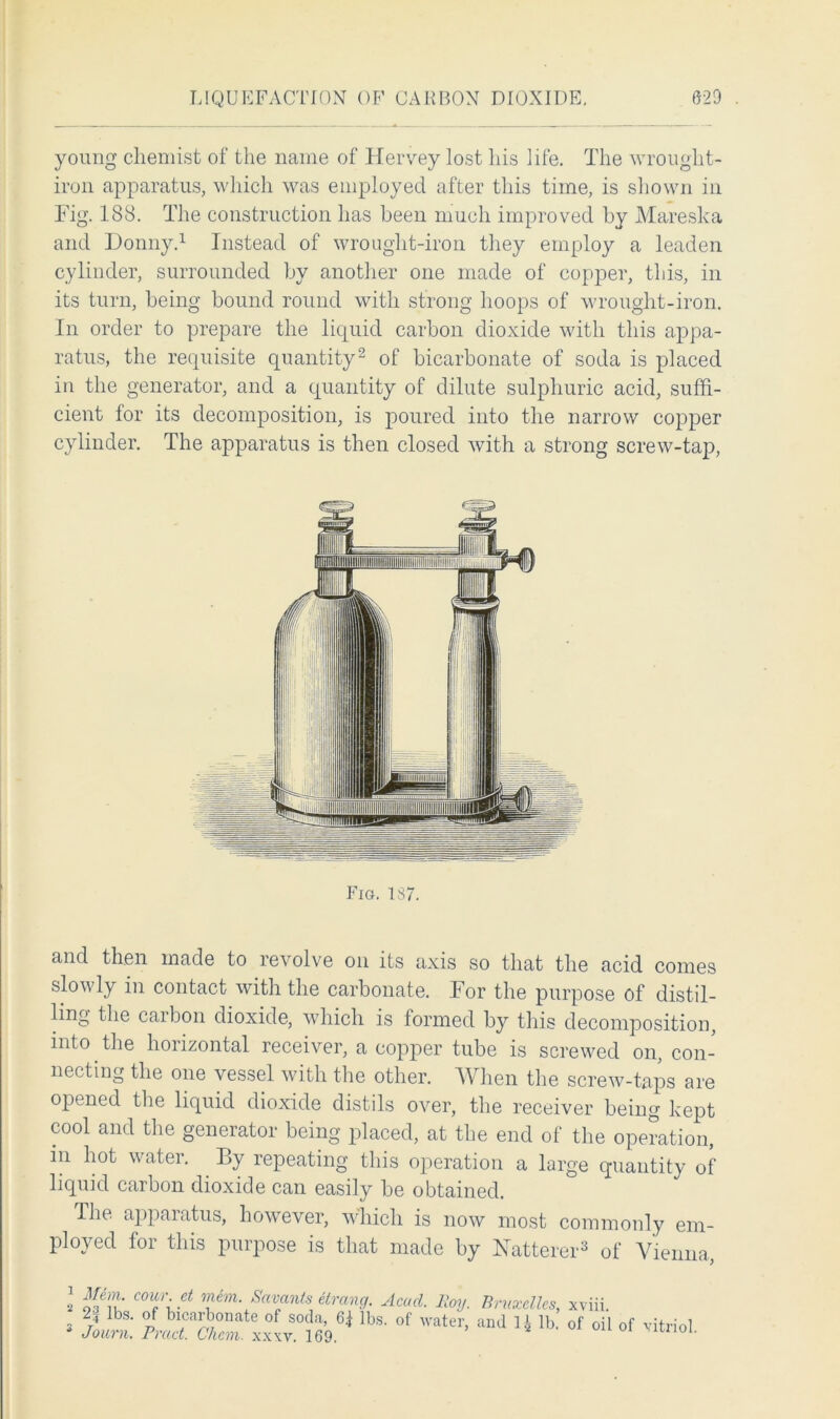 young chemist of the name of Hervey lost his life. The wrought- iron apparatus, which was employed after this time, is shown in Fig. 188. The construction has been much improved by Mareska and Donny.1 Instead of wrought-iron they employ a leaden cylinder, surrounded by another one made of copper, this, in its turn, being bound round with strong hoops of wrought-iron. In order to prepare the liquid carbon dioxide with this appa- ratus, the requisite quantity2 of bicarbonate of soda is placed in the generator, and a quantity of dilute sulphuric acid, suffi- cient for its decomposition, is poured into the narrow copper cylinder. The apparatus is then closed with a strong screw-tap, and then made to revolve on its axis so that the acid comes slowly in contact with the carbonate. For the purpose of distil- ling the carbon dioxide, which is formed by this decomposition, into the horizontal receiver, a copper tube is screwed on, con- necting the one vessel with the other. When the screw-taps are opened the liquid dioxide distils over, the receiver being kept cool and the generator being placed, at the end of the operation, in hot water. By repeating this operation a large quantity of liquid carbon dioxide can easily be obtained. The apparatus, however, which is now most commonly em- ployed for this purpose is that made by Natterer3 of Vienna, Fig. 187,