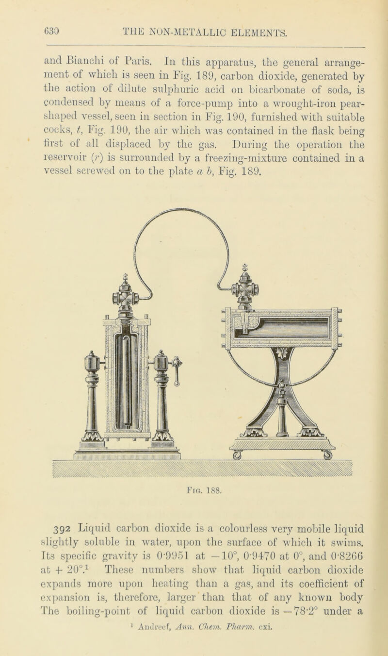 and Bianclii of Paris. In this apparatus, the general arrange- ment of which is seen in Fig. 189, carbon dioxide, generated by the action ot dilute sulphuric acid on bicarbonate of soda, is condensed by means of a force-pump into a wrought-iron pear- shaped vessel, seen in section in Fig. 190, furnished with suitable cocks, t, Fig. 190, the air which was contained in the flask being first of all displaced by the gas. During the operation the reservoir (r) is surrounded by a freezing-mixture contained in a vessel screwed on to the plate a b, Fig. 189. Fig. 188. 392 Liquid carbon dioxide is a colourless very mobile liquid slightly soluble in water, upon the surface of which it swims. Its specific gravity is 0 0951 at —10°, 0-9470 at 0°, and 0-826G at F 200.1 These numbers show that liquid carbon dioxide expands more upon heating than a gas, and its coefficient of expansion is, therefore, larger than that of any known body The boiling-point of liquid carbon dioxide is—78'2° under a 1 Andreef, Ann. Chem. Pliarm. cxi.