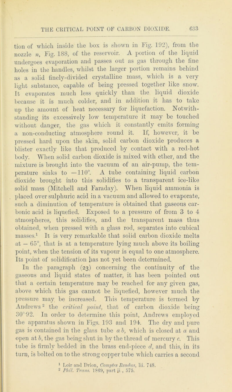 tion of which inside the box is shown in Fig. 192), from the nozzle n, Fig. 188, of the reservoir. A portion of the liquid undergoes evaporation and passes out as gas through the fine holes in the handles, whilst the larger portion remains behind as a solid finely-divided crystalline mass, which is a very light substance, capable of being pressed together like snow. Tt evaporates much less quickly than the liquid dioxide because it is much colder, and in addition it has to take up the amount of heat necessary for liquefaction. Notwith- standing its excessively low temperature it may be touched without danger, the gas which it constantly emits forming a non-conducting atmosphere round it. If, however, it be pressed hard upon the skin, solid carbon dioxide produces a blister exactly like that produced by contact with a red-hot body. When solid carbon dioxide is mixed with ether, and the mixture is brought into the vacuum of an air-pump, the tem- perature sinks to —110°. A tube containing liquid carbon dioxide brought into this solidifies to a transparent ice-like solid mass (Mitchell and Faraday). When liquid ammonia is placed over sulphuric acid in a vacuum and allowed to evaporate, such a diminution of temperature is obtained that gaseous car- bonic acid is liquefied. Exposed to a pressure of from 3 to 4 atmospheres, this solidifies, and the transparent mass thus obtained, when pressed with a glass rod, separates into cubical masses.1 It is very remarkable that solid carbon dioxide melts at — 65°, that is at a temperature lying much above its boiling point, when the tension of its vapour is equal to one atmosphere. Its point of solidification 1ms not yet been determined. In the paragraph (23) concerning the continuity of the gaseous and liquid states of matter, it has been pointed out that a certain temperature may be reached for any given gas, above which this gas cannot be liquefied, however much the pressure may be increased. This temperature is termed by Andrews2 the critical point, that of carbon dioxide being 30’92. In order to determine this point, Andrews employed the apparatus shown in Figs. 193 and 194. The dry and pure gas is contained in the glass tube a b, which is closed at a and open at b, the gas being shut in by the thread of mercury c. This tube is firmly bedded in the brass end-piece d, and this, in its turn, is bolted on to the strong copper tube which carries a second 1 Loir and Drion, Compfas Rendus, lii. 748. 2 Phil. Trans. 1869, part ji., 575.