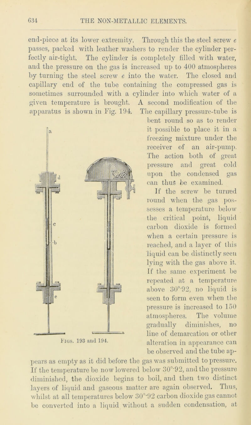 end-piece at its lower extremity. Through this the steel screw e passes, packed with leather washers to render the cylinder per- fectly air-tight. The cylinder is completely filled with water, and the pressure on the gas is increased up to 400 atmospheres by turning the steel screw e into the water. The closed and capillary end of the tube containing the compressed gas is sometimes surrounded with a cylinder into which water of a given temperature is brought. A second modification of the apparatus is shown in Fig. 194. The capillary pressure-tube is bent round so as to render it possible to place it in a freezing mixture under the receiver of an air-pump. The action both of great pressure and great cold upon the condensed gas can thus be examined. If the screw be turned round when the gas pos- sesses a temperature below the critical point, liquid carbon dioxide is formed when a certain pressure is reached, and a layer of this liquid can be distinctly seen lying with the gas above it. If the same experiment be repeated at a temperature above 30o,92, no liquid is seen to form even when the pressure is increased to 150 atmospheres. The volume gradually diminishes, no line of demarcation or other alteration in appearance can be observed and the tube ap- pears as empty as it did before the gas was submitted to pressure. If the temperature be now lowered below 30°'92, and the pressure diminished, the dioxide begins to boil, and then two distinct layers of liquid and gaseous matter are again observed. Thus, whilst at all temperatures below 30°’92 carbon dioxide gas cannot be converted into a liquid without a sudden condensation, at