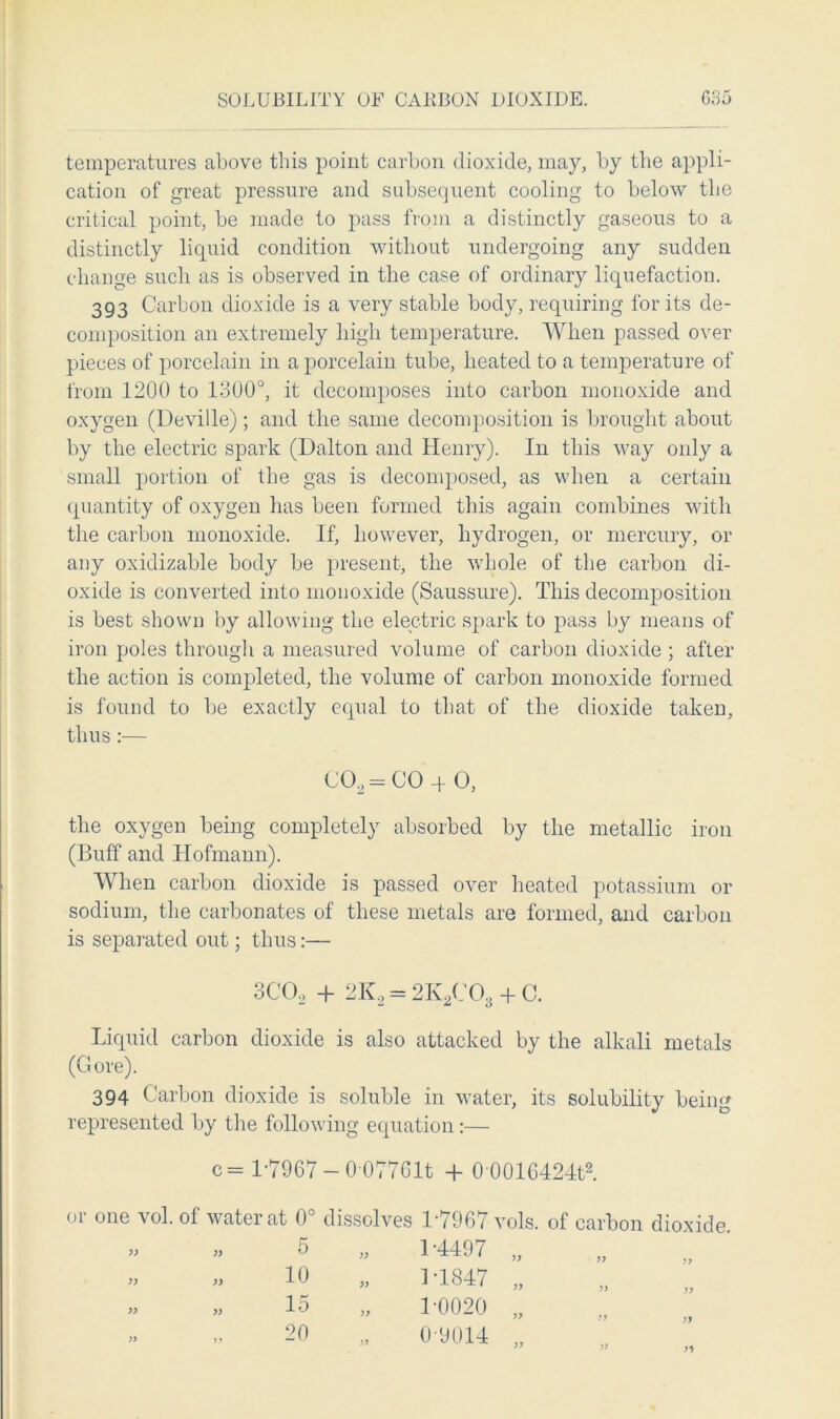 temperatures above this point carbon dioxide, may, by the appli- cation of great pressure and subsequent cooling to below the critical point, be made to pass from a distinctly gaseous to a distinctly liquid condition without undergoing any sudden change such as is observed in the case of ordinary liquefaction. 393 Carbon dioxide is a very stable body, requiring for its de- composition an extremely high temperature. When passed over pieces of porcelain in a porcelain tube, heated to a temperature of from 1200 to 1300°, it decomposes into carbon monoxide and oxygen (Deville); and the same decomposition is brought about by the electric spark (Dalton and Henry). In this way only a small portion of the gas is decomposed, as when a certain quantity of oxygen has been formed this again combines with the carbon monoxide. If, however, hydrogen, or mercury, or any oxidizable body be present, the whole of the carbon di- oxide is converted into monoxide (Saussure). This decomposition is best shown by allowing the electric spark to pass by means of iron poles through a measured volume of carbon dioxide ; after the action is completed, the volume of carbon monoxide formed is found to be exactly equal to that of the dioxide taken, thus:— the oxygen being completely absorbed by the metallic iron (Buff and Hofmann). When carbon dioxide is passed over heated potassium or sodium, the carbonates of these metals are formed, and carbon is separated out; thus:— Liquid carbon dioxide is also attacked by the alkali metals (Gore). 394 Carbon dioxide is soluble in water, its solubility being represented by the following equation:— or one vol. of water at 0° dissolves 1-7967 vols. of carbon dioxide. CCL-CO -f O, c = 1*7967 — 0 077Glt -f 00016424t2. )) 5 10 15 20 1-0020 0-9014