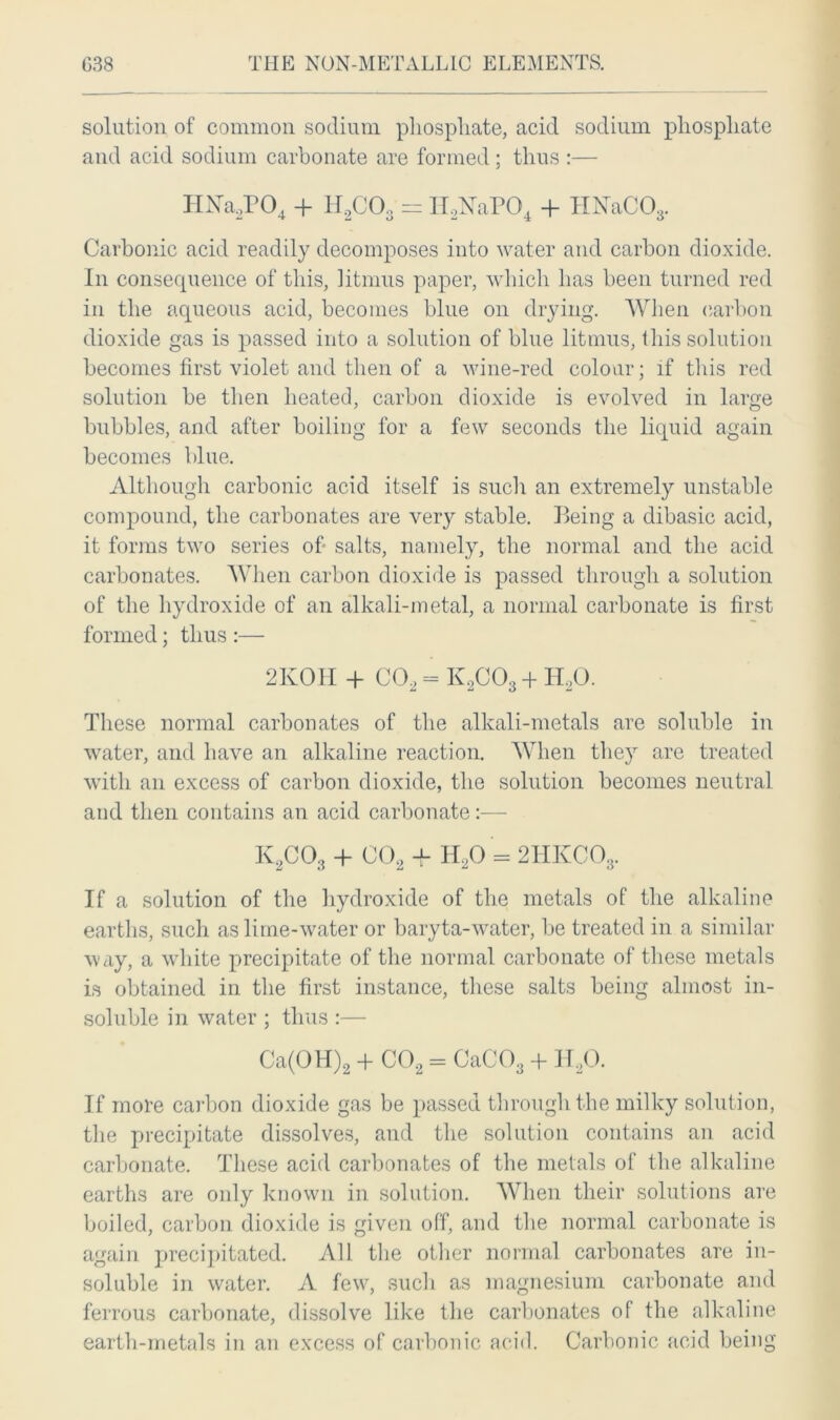 solution of common sodium phosphate, acid sodium phosphate and acid sodium carbonate are formed; thus :— HNa2P04 + H2C03 = II,NTaP04 + HNaCOs. Carbonic acid readily decomposes into water and carbon dioxide. In consequence of this, litmus paper, which has been turned red in the aqueous acid, becomes blue on drying. When carbon dioxide gas is passed into a solution of blue litmus, this solution becomes first violet and then of a wine-red colour; if this red solution be then heated, carbon dioxide is evolved in large bubbles, and after boiling for a few seconds the liquid again becomes blue. Although carbonic acid itself is such an extremely unstable compound, the carbonates are very stable. Being a dibasic acid, it forms two series of* salts, namely, the normal and the acid carbonates. When carbon dioxide is passed through a solution of the hydroxide of an alkali-metal, a normal carbonate is first formed; thus :— 2KOH + C02 - K,C03 + IPO. These normal carbonates of the alkali-metals are soluble in water, and have an alkaline reaction. When they are treated with an excess of carbon dioxide, the solution becomes neutral and then contains an acid carbonate:— K2C03 + C02 + H20 = 2HKCOs. If a solution of the hydroxide of the metals of the alkaline earths, such as lime-water or baryta-water, be treated in a similar way, a white precipitate of the normal carbonate of these metals is obtained in the first instance, these salts being almost in- soluble in water ; thus :— Ca(OH)2 + C02 = CaC03 + IPO. If more carbon dioxide gas be passed through the milky solution, the precipitate dissolves, and the solution contains an acid carbonate. These acid carbonates of the metals of the alkaline earths are only known in solution. When their solutions are boiled, carbon dioxide is given off, and the normal carbonate is again precipitated. All the other normal carbonates are in- soluble in water. A few, such as magnesium carbonate and ferrous carbonate, dissolve like the carbonates of the alkaline earth-metals in an excess of carbonic acid. Carbonic acid being