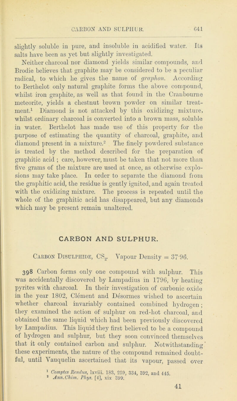 CARBON AND SULPHUR G41 slightly soluble in pure, and insoluble in acidified water. Its salts have been as yet but slightly investigated. Neither charcoal nor diamond yields similar compounds, and Brodie believes that graphite may be considered to be a peculiar radical, to which he gives the name of graphon. According to Berthelot only natural graphite forms the above compound, whilst iron graphite, as well as that found in the Cranbourne meteorite, yields a chestnut brown powder on similar treat- ment.1 Diamond is not attacked by this oxidizing mixture, whilst ordinary charcoal is converted into a brown mass, soluble in water. Berthelot has made use of this property for the purpose of estimating the quantity of charcoal, graphite, and diamond present in a mixture.2 The finely powdered substance is treated by the method described for the preparation of graphitic acid ; care, however, must be taken that not more than five grams of the mixture are used at once, as otherwise explo- sions may take place. In order to separate the diamond from the graphitic acid, the residue is gently ignited, and again treated with the oxidizing mixture. The process is repeated until the whole of the graphitic acid has disappeared, but any diamonds which may be present remain unaltered. CARBON AND SULPHUR. Carbon Disulhiide, CS2. Vapour Density = 37 96. 398 Carbon forms only one compound with sulphur. This was accidentally discovered by Lampadius 111 1796, by heating pyrites with charcoal. In their investigation of carbonic oxide in the year 1802, Clement and Desonnes wished to ascertain whether charcoal invariably contained combined hydrogen; they examined the action of sulphur on red-hot charcoal, and obtained the same liquid which had been previously discovered by Lampadius. This liquid they first believed to be a compound of hydrogen and sulphur, but they soon convinced themselves that it only contained carbon and sulphur. Notwithstanding these experiments, the nature of the compound remained doubt- ful, until Vauquelin ascertained that its vapour, passed over 1 Comptcs Rendus, Ixviii. 183, 259, 334, 392, and 445. 2 Ann.Chim. Rhys. [4], xix 399.