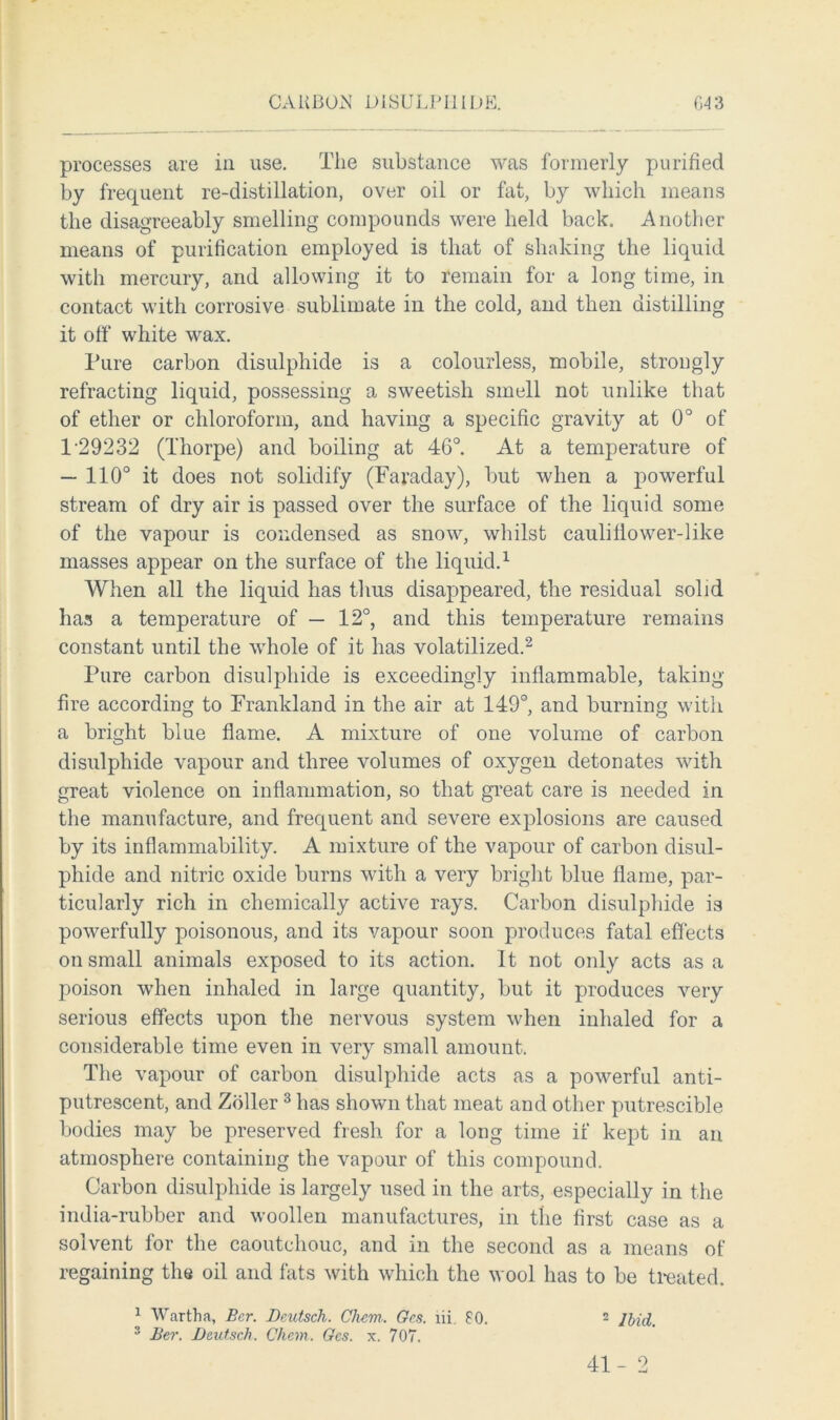 processes are in use. The substance was formerly purified by frequent re-distillation, over oil or fat, by which means the disagreeably smelling compounds were held back. Another means of purification employed is that of shaking the liquid with mercury, and allowing it to remain for a long time, in contact with corrosive sublimate in the cold, and then distilling it off white wax. Pure carbon disulphide is a colourless, mobile, strongly refracting liquid, possessing a sweetish smell not unlike that of ether or chloroform, and having a specific gravity at 0° of 1-29232 (Thorpe) and boiling at 46°. At a temperature of — 110° it does not solidify (Faraday), but when a powerful stream of dry air is passed over the surface of the liquid some of the vapour is condensed as snow, whilst caulitiower-like masses appear on the surface of the liquid.1 When all the liquid has thus disappeared, the residual solid has a temperature of — 12°, and this temperature remains constant until the whole of it has volatilized.2 Pure carbon disulphide is exceedingly inflammable, taking- fire according to Frankland in the air at 149°, and burning with a bright blue flame. A mixture of one volume of carbon disulphide vapour and three volumes of oxygen detonates with great violence on inflammation, so that great care is needed in the manufacture, and frequent and severe explosions are caused by its inflammability. A mixture of the vapour of carbon disul- phide and nitric oxide burns with a very bright blue flame, par- ticularly rich in chemically active rays. Carbon disulphide is powerfully poisonous, and its vapour soon produces fatal effects on small animals exposed to its action. It not only acts as a poison when inhaled in large quantity, but it produces very serious effects upon the nervous system when inhaled for a considerable time even in very small amount. The vapour of carbon disulphide acts as a powerful anti- putrescent, and Zoller 3 has shown that meat and other putrescible bodies may be preserved fresh for a long time if kept in an atmosphere containing the vapour of this compound. Carbon disulphide is largely used in the arts, especially in the india-rubber and woollen manufactures, in the first case as a solvent for the caoutchouc, and in the second as a means of regaining the oil and fats with which the wool has to be treated. 2 Hid. 1 Wartha, Bcr. Dmtsch. Clwm. Gc.s. lii. 80. 3 Ber. D&utsch. Chem. Gcs. x. 707. 41-2