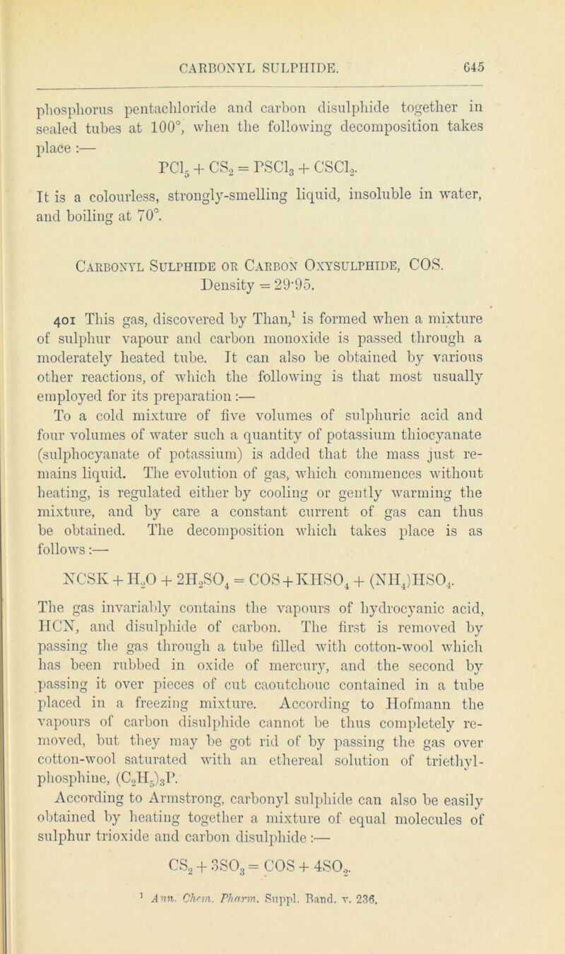 phosphorus pentachloride and carbon disulphide together in sealed tubes at 100°, when the following decomposition takes place :— rci5 + cs2 = rsci3 + csci2. It is a colourless, strongly-smelling liquid, insoluble in water, and boiling at 70°. Carbonyl Sulphide or Carbon Oxysulphide, COS. Density •= 29’95. 401 This gas, discovered by Than,1 is formed when a mixture of sulphur vapour and carbon monoxide is passed through a moderately heated tube. It can also be obtained by various other reactions, of which the following is that most usually employed for its preparation :— To a cold mixture of five volumes of sulphuric acid and four volumes of water such a quantity of potassium thiocyanate (sulphocyanate of potassium) is added that the mass just re- mains liquid. The evolution of gas, which commences without heating, is regulated either by cooling or gently warming the mixture, and by care a constant current of gas can thus be obtained. The decomposition which takes place is as follows:— HCSK + H20 + 2H2S04 = COS + KHSO, + (NH4)HS04. The gas invariably contains the vapours of hydrocyanic acid, ITCISr, and disulphide of carbon. The first is removed by passing the gas through a tube fdled with cotton-wool which has been rubbed in oxide of mercury, and the second by passing it over pieces of cub caoutchouc contained in a tube placed in a freezing mixture. According to Hofmann the vapours of carbon disulphide cannot be thus completely re- moved, but they may be got rid of by passing the gas over cotton-wool saturated with an ethereal solution of triethyl- phosphine, (C2H5)3P. According to Armstrong, carbonyl sulphide can also be easily obtained by heating together a mixture of equal molecules of sulphur trioxide and carbon disulphide :— CS2 + 3S03 = COS 4- 4S02. 1 Ann. Chnn. Pharm. Suppl. Band. v. 236.