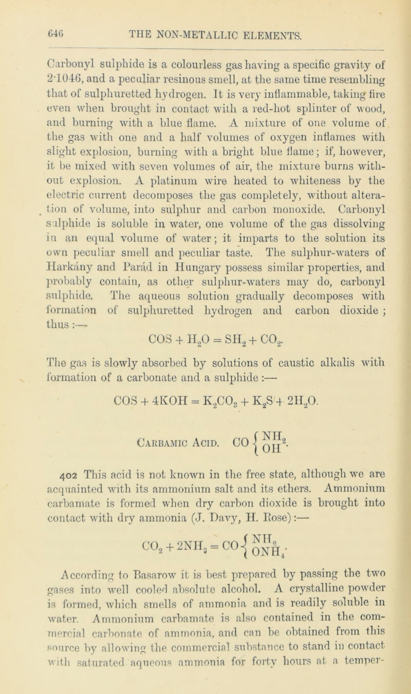 Carbonyl sulphide is a colourless gas having a specific gravity of 2T046, and a peculiar resinous smell, at the same time resembling that of sulphuretted hydrogen. It is very inflammable, taking fire even when brought in contact with a red-hot splinter of wood, and burning with a blue flame. A mixture of one volume of the gas with one and a half volumes of oxygen inflames with slight explosion, burning with a bright blue flame; if, however, it be mixed with seven volumes of air, the mixture burns with- out explosion. A platinum wire heated to whiteness by the electric current decomposes the gas completely, without altera- tion of volume, into sulphur and carbon monoxide. Carbonyl sulphide is soluble in water, one volume of the gas dissolving in an equal volume of water; it imparts to the solution its own peculiar smell and peculiar taste. The sulphur-waters of Harkany and Parad in Hungary possess similar properties, and probably contain, as other sulphur-waters may do, carbonyl sulphide. The aqueous solution gradually decomposes with formation of sulphuretted hydrogen and carbon dioxide ; thus :—* COS 4 H20 = SH2 4 C02. The gas is slowly absorbed by solutions of caustic alkalis with formation of a carbonate and a sulphide :— COS 4 4KOH - K2C08 4 K2S 4 2H20. Carbamic Acid. CO j q j|2. 402 This acid is not known in the free state, although we are acquainted with its ammonium salt and its ethers. Ammonium carbamate is formed when dry carbon dioxide is brought into contact with dry ammonia (J. Davy, H. Pose):— C02 + 2NH, = CO-| oNH,' According to Basarow it is best prepared by passing the two gases into well cooleH absolute alcohol. A crystalline powder is formed, which smells of ammonia and is readily soluble in water. Ammonium carbamate is also contained in the com- mercial carbonate of ammonia, and can be obtained from this source by allowing the commercial substance to stand in contact with saturated aqueous ammonia for forty hours at a temper-
