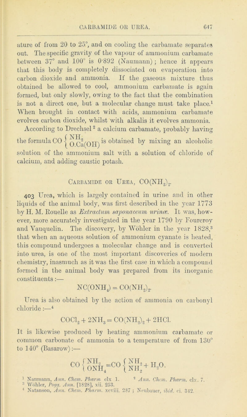 CARBAMIDE OR UREA. G47 ature of from 20 to 25°, and on cooling the carbamate separates out. The specific gravity of the vapour of ammonium carbamate between 37° and 100J is 0-892 (Naumann) ; hence it appears that this body is completely dissociated on evaporation into carbon dioxide and ammonia. If the gaseous mixture thus obtained be allowed to cool, ammonium carbamate is again formed, but only slowly, owing to the fact that the combination is not a direct one, but a molecular change must take place.1 When brought in contact with acids, ammonium carbamate evolves carbon dioxide, whilst with alkalis it evolves ammonia. According to Dreclisel2 a calcium carbamate, probably having the formula CO | q q2l(qH) *s Gained by mixing an alcoholic solution of the ammonium salt with a solution of chloride of calcium, and adding caustic potash. Carbamide or Urea, CO(NIT2)2. 403 Urea, which is largely contained in urine and in other liquids of the animal body, was first described in the year 1773 by H. M. Eouelle as Extradum saponaceuvi urince. It was, how- ever, more accurately investigated in the year 1790 by Fourcroy and Vauquelin. The discovery, by Wohler in the year 1828,3 that when an aqueous solution of ammonium cyanate is heated, this compound undergoes a molecular change and is converted into urea, is one of the most important discoveries of modern chemistry, inasmuch as it was the first case in which a compound formed in the animal body was prepared from its inorganic constituents:— NC(ONH4) = CO(NH2)2. Urea is also obtained by the action of ammonia on carbonyl chloride :—4 COCl2 + 2NH3= CO(NH2)2 + 2HC1. It is likewise produced by heating ammonium carbamate or common carbonate of ammonia to a temperature of from 130° to 140° (Basarow):— CO NH2 __rn f NIT ONH4 u \ Nil 2+Ho0. 2 1 Nanmaim, Ann. Chem. Pharm clx 1. 2 Ann. Chan. Pharm. clx. 7. 3 Wohler, Pogg. Ann. [1828], xii. 253.