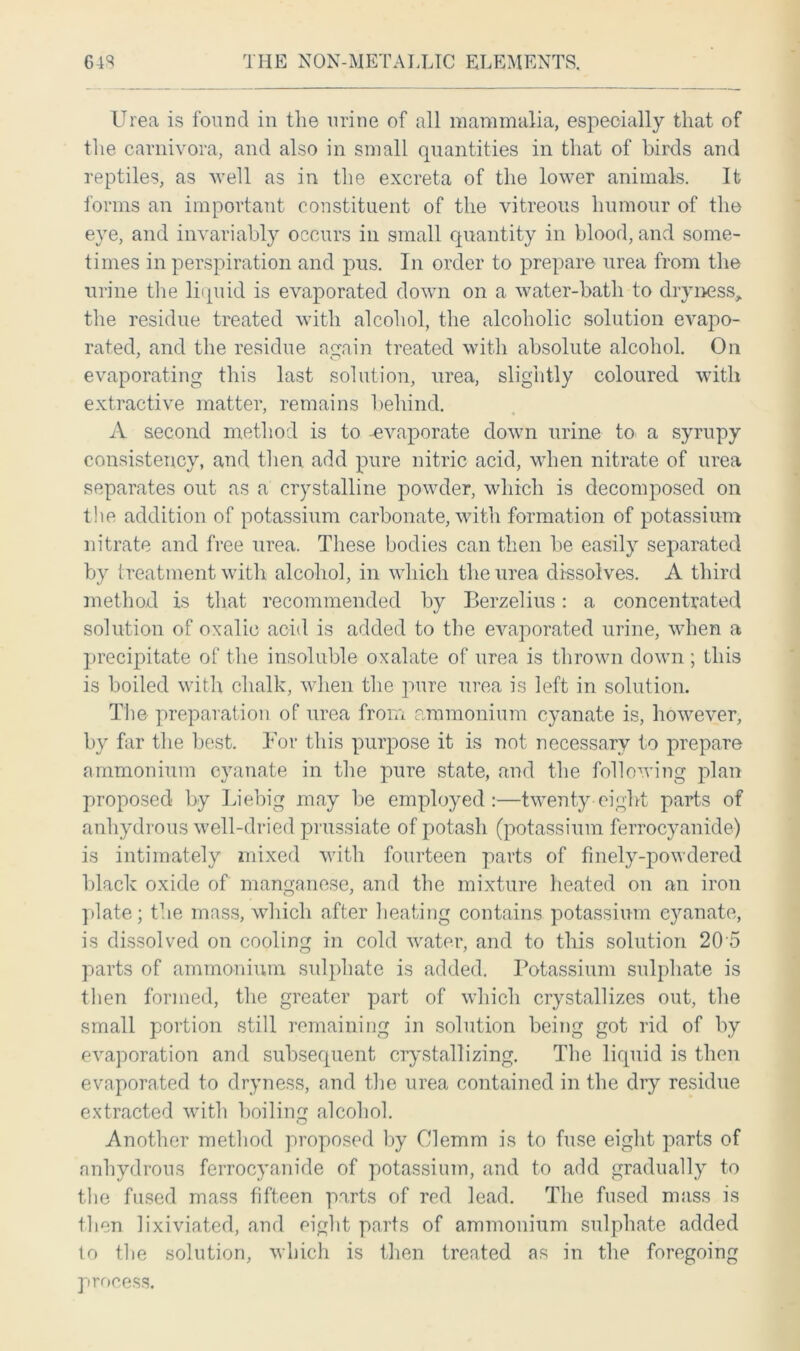 Urea is found in the urine of all mammalia, especially that of the carnivora, and also in small quantities in that of birds and reptiles, as well as in the excreta of the lower animals. It forms an important constituent of the vitreous humour of the eye, and invariably occurs in small quantity in blood, and some- times in perspiration and pus. In order to prepare urea from the urine the liquid is evaporated down on a water-bath to dryness, the residue treated with alcohol, the alcoholic solution evapo- rated, and the residue again treated with absolute alcohol. On evaporating this last solution, urea, slightly coloured with extractive matter, remains behind. A second method is to -evaporate down urine to a syrupy consistency, and then add pure nitric acid, when nitrate of urea separates out as a crystalline powder, which is decomposed on the addition of potassium carbonate, with formation of potassium nitrate and free urea. These bodies can then be easily separated by treatment with alcohol, in which the urea dissolves. A third method is that recommended by Berzelius: a concentrated solution of oxalic acid is added to the evaporated urine, when a precipitate of the insoluble oxalate of urea is thrown down; this is boiled with chalk, when the pure urea is left in solution. The preparation of urea from ammonium cyanate is, however, by far the best. For this purpose it is not necessary to prepare ammonium cyanate in the pure state, and the following plan proposed by Liebig may be employed:—twenty eight parts of anhydrous well-dried prussiate of potash (potassium ferrocyanide) is intimately mixed with fourteen parts of finely-powdered black oxide of manganese, and the mixture heated on an iron plate; the mass, which after heating contains potassium cyanate, is dissolved on cooling in cold water, and to this solution 20 5 parts of ammonium sulphate is added. Potassium sulphate is then formed, the greater part of which crystallizes out, the small portion still remaining in solution being got rid of by evaporation and subsequent crystallizing. The liquid is then evaporated to dryness, and the urea contained in the dry residue extracted with boiling alcohol. Another method proposed by Clemm is to fuse eight parts of anhydrous ferrocyanide of potassium, and to add gradually to the fused mass fifteen parts of red lead. The fused mass is then lixiviated, and eight parts of ammonium sulphate added to the solution, which is then treated as in the foregoing process.