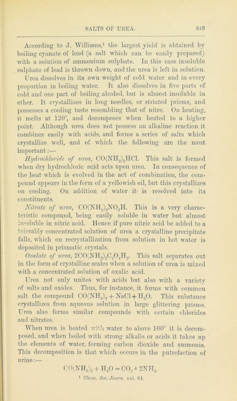SALTS OF UREA. G49 According to J. Williams,1 the largest yield is obtained by boiling cyanate of lead (a salt which can be easily prepared) with a solution of ammonium sulphate. In this case insoluble sulphate of lead is thrown down, and the urea is left in solution. Urea dissolves in its own weight of cold water and in every proportion in boiling water. It also dissolves in five parts of cold and one part of boiling alcohol, but is almost insoluble in ether. It crystallizes in long needles, or striated prisms, and possesses a cooling taste resembling that of nitre. On heating, it melts at 120°, and decomposes when heated to a higher point. Although urea does not possess an alkaline reaction it combines easily with acids, and forms a series of salts which crystallize well, and of which the following are the most important:— Hydrochloride of urea, C0(1S[Ho)2HC1. This salt is formed when dry hydrochloric acid acts upon urea. In consequence of the heat which is evolved in the act of combination, the com- pound appears in the form of a yellowish oil, but this crystallizes on cooling. On addition of water it- is resolved into its constituents. Nitrate of urea, C 0 (NH2),2X0311. This is a very charac- teristic compound, being easily soluble in water but almost insoluble in nitric acid. Hence if pure nitric acid be added to a tolerably concentrated solution of urea a crystalline precipitate falls, which on recrystallization from solution in hot water is deposited in prismatic crystals. Oxalate of urea, 2C0(NH2)2C204H2. This salt separates out in the form of crystalline scales when a solution of urea is mixed with a concentrated solution of oxalic acid. Urea not only unites with acids but also with a varietv of salts and oxides. Thus, for instance, it forms with common salt the compound CO(NH2)2 + NaCl-|-H20. This substance crystallizes from aqueous solution in large glittering prisms. Urea also forms similar compounds with certain chlorides and nitrates. When urea is heated with water to above 100° it is decom- posed, and when boiled with strong alkalis or acids it takes up the elements of water, forming carbon dioxide and ammonia. This decomposition is that which occurs in the putrefaction of urine:— CO(UH2)2 + H20 = C02t 2XH3.