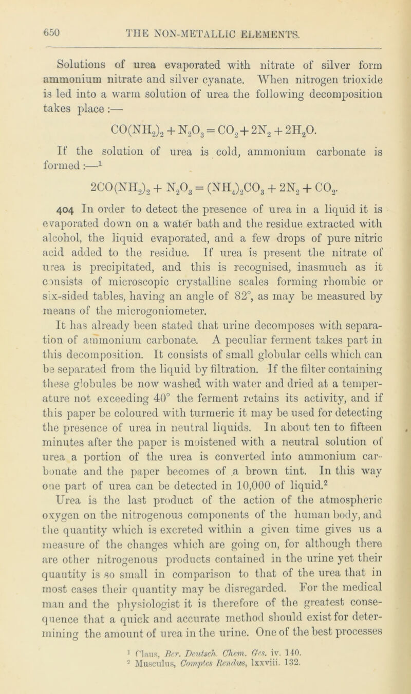 Solutions of urea evaporated with nitrate of silver form ammonium nitrate and silver cyanate. When nitrogen trioxide is led into a warm solution of urea the following decomposition takes place :— CO(NH2)2 + N203 = C02 + 2N2 + 2H20. If the solution of urea is cold, ammonium carbonate is formed:—1 2CO(NH2)2 + U203 = (NH4)2C03 + 2N2 + C02. 404 In order to detect the presence of urea in a liquid it is evaporated down on a water bath and the residue extracted with alcohol, the liquid evaporated, and a few drops of pure nitric acid added to the residue. If urea is present the nitrate of urea is precipitated, and this is recognised, inasmuch as it consists of microscopic crystalline scales forming rhombic or six-sided tables, having an angle of 82°, as may be measured by means of the microgoniometer. It has already been stated that urine decomposes with separa- tion of ammonium carbonate. A peculiar ferment takes part in this decomposition. It consists of small globular cells which can be separated from the liquid by filtration. If the filter containing these globules be now washed with water and dried at a temper- ature not exceeding 40° the ferment retains its activity, and if this paper be coloured with turmeric it may be used for detecting the presence of urea in neutral liquids. In about ten to fifteen minutes after the paper is moistened with a neutral solution of urea a portion of the urea is converted into ammonium car- bonate and the paper becomes of .a brown tint. In this way one part of urea can be detected in 10,000 of liquid.2 Urea is the last product of the action of the atmospheric oxygen on the nitrogenous components of the human body, and the quantity which is excreted within a given time gives us a measure of the changes which are going on, for although there are other nitrogenous products contained in the urine yet their quantity is so small in comparison to that of the urea that in most cases their quantity may be disregarded. For the medical man and the physiologist it is therefore of the greatest conse- quence that a quick and accurate method should exist for deter- mining the amount of urea in the urine. One oi the best processes J Claus, Bcr. Dcutsch. Cliem. Gw. iv. 1 40. 2 Musculus, Cowptcs Ren dm, Ixxviii. 132.