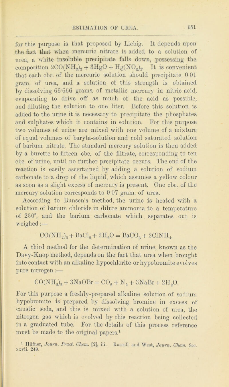 for this purpose is that proposed by Liebig. It depends upon the fact that when mercuric nitrate is added to a solution of urea, a white insoluble precipitate falls down, possessing the composition 2CO(NH2)2 + 3HgO + Hg(N03)2. It is convenient that each cbc. of the mercuric solution should precipitate 0 01 gram, of urea, and a solution of this strength is obtained by dissolving 66’666 grams, of metallic mercury in nitric acid, evaporating to drive off as much of the acid as possible, end diluting the solution to one liter. Before this solution is added to the urine it is necessary to precipitate the phosphates and sulphates which it contains in solution. For this purpose two volumes of urine are mixed with one volume of a mixture of equal volumes of baryta-solution and cold saturated solution of barium nitrate. The standard mercury solution is then added by a burette to fifteen cbc. of the filtrate, corresponding to ten cbc. of urine, until no further precipitate occurs. The end of the reaction is easily ascertained by adding a solution of sodium carbonate to a drop of the liquid, which assumes a yellow colour as soon as a slight excess of mercury is present. One cbc. of the mercury solution corresponds to 0 07 gram, of urea. According to Bunsen’s method, the urine is heated with a solution of barium chloride in dilute ammonia to a temperature of 230°, and the barium carbonate which separates out is weighed:— CO(NH2)2 + Ba(Jl2 + 2H20 = BaC03 + 2C1NH4. A third method for the determination of urine, known as the Lavy-Knop method, depends on the fact that urea when brought into contact with an alkaline hypochlorite or hypobromite evolves pure nitrogen:— CO(NH2)2 + 3NaOBr = C02 + FT2 + 3NaBr + 2H20. For this purpose a freshly-prepared alkaline solution of sodium hypobromite is prepared by dissolving bromine in excess of caustic soda, and this is mixed with a solution of urea, the nitrogen gas which is evolved by this reaction being collected in a graduated tube. For the details of this process reference must be made to the original papers.1 1 Htifner, Journ. Trad. Chem. [2], iii. Russell and West, Journ. Cham. Soc. xxvii. 249.