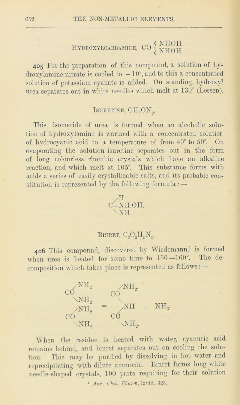 tt f NIIOH Hydroxylcarbamide, CO | NH(JH 405 For the preparation of this compound, a solution of hy- droxylamine nitrate is cooled to — 1 0°, and to this a concentrated solution of potassium cyanate is added. O11 standing, hydroxyl urea separates out in white needles which melt at 130° (Lossen). ISURETINE, CId4OX2. This isomeride of urea is formed when an alcoholic solu- tion of hydroxylamine is warmed with a concentrated solution of hydrocyanic acid to a temperature of from 40° to 50°. On evaporating the solution isuretine separates out in the form of long colourless rhombic crystals which have an alkaline reaction, and which melt at 105°. This substance forms with acids a series of easily crystallizable salts, and its probable con- stitution is represented by the following formula : — -IT. C-NIT.OH. XN1I. Biuret, C202TI5N3. 406 This compound, discovered by Wiedemann,1 is formed when urea is heated for some time to 150—160 . The de- composition which takes place is represented as follows: 'IN IT , CO \NH2 /NH„ CO \NII, /NIL,. CO ;nh + Nffs. CO \nh2. When the residue is heated with water, cyanuric acid remains behind, and biuret separates out on cooling the solu- tion. This may be purified by dissolving in hot water and reprecipitating with dilute ammonia. Biuret lorms long white needle-shaped crystals, 100 parts requiring for their solution 1 shiv. Chin. Pharrft. lxviii. 323.