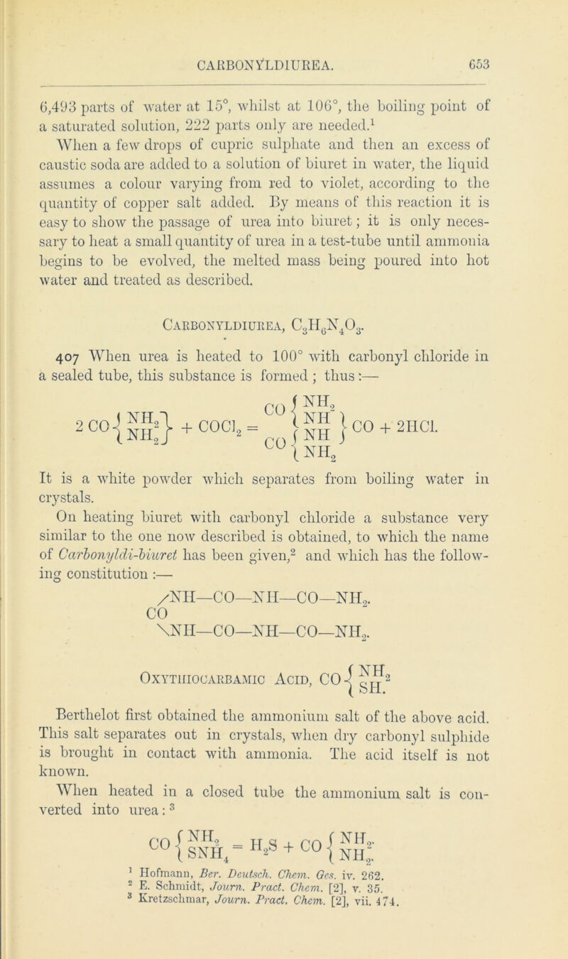CARBON YLD1URE A. G53 6,493 parts of water at 15°, whilst at 106°, the boiling point of a saturated solution, 222 parts only are needed.1 When a few drops of cupric sulphate and then an excess of caustic soda are added to a solution of biuret in water, the liquid assumes a colour varying from red to violet, according to the quantity of copper salt added. By means of this reaction it is easy to show the passage of urea into biuret; it is only neces- sary to heat a small quantity of urea in a test-tube until ammonia begins to be evolved, the melted mass being poured into hot water and treated as described. Carbonyldiurea, C3HgX403. 407 When urea is heated to 100° with carbonyl chloride in a sealed tube, this substance is formed ; thus:— 2 CO + COCl2 = CO + 2I1C1. It is a white powder which separates from boiling water in crystals. On heating biuret with carbonyl chloride a substance very similar to the one now described is obtained, to which the name of CarbonylcU-biuret has been given,2 and which has the follow- ing constitution :— /Nil—CO—XII—CO—NIL,. CO \NII—CO—NH—CO—NH2. OXYTIIIOCARBAMIC ACID, CO (NH ( SH Bertlielot first obtained the ammonium salt of the above acid. This salt separates out in crystals, when dry carbonyl sulphide is brought in contact with ammonia. The acid itself is not known. When heated in a closed tube the ammonium salt is con- verted into urea:3 1 2 3 C0 { SNH4 “ H2S + CO ^ ^ ^2- co i nh2. Hofmann, Bcr. Deutsch. Chcm. Qes. iv. 262. E. Schmidt, Journ. Bract. Chcm. [2], v. 35. Kretzschmar, Journ. Pract. Chcm. [2], vii. 4 74.