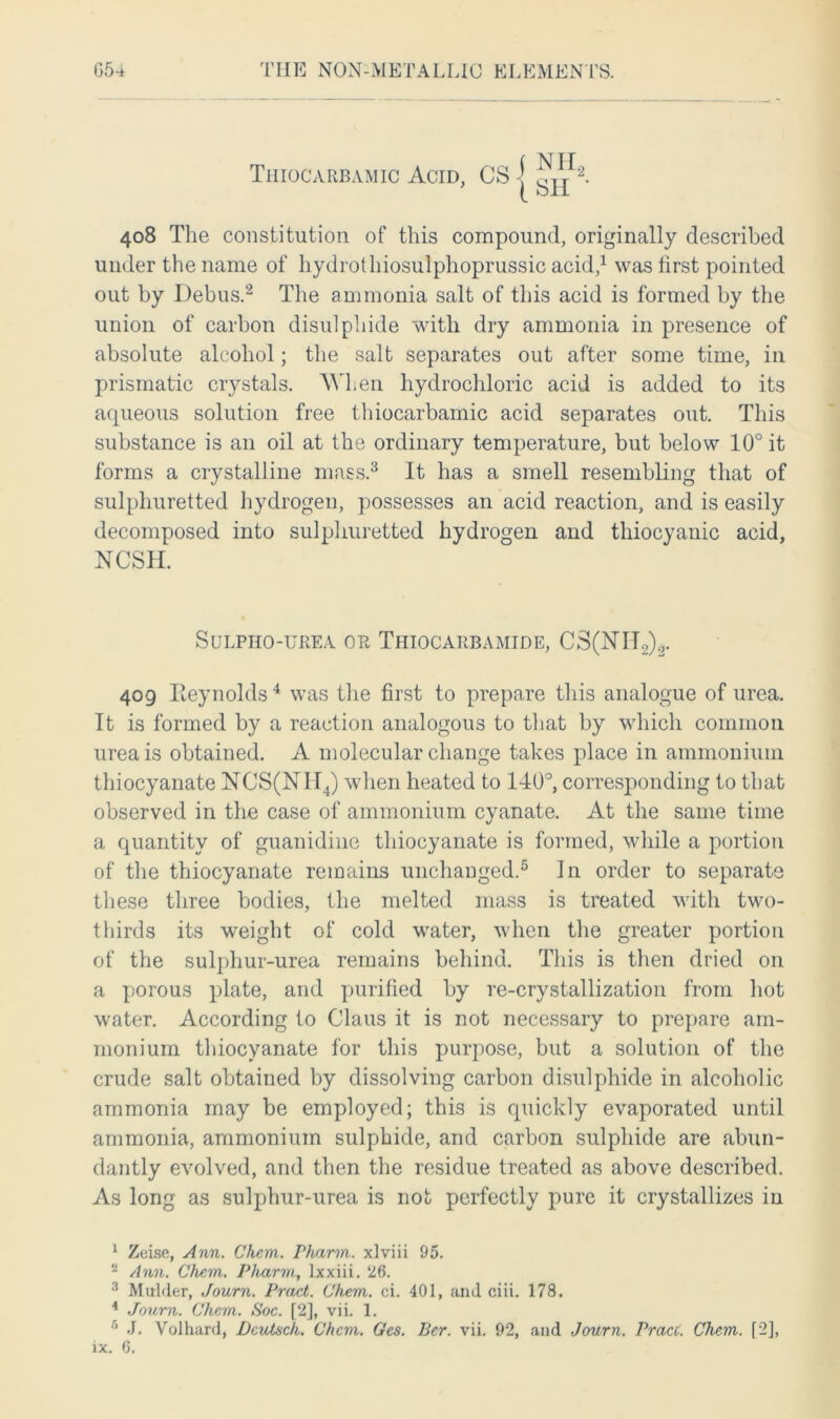 Thiocarbamic Acid, CS | 408 The constitution of this compound, originally described under the name of hydrothiosulphoprussic acid,1 was first pointed out by Debus.2 The ammonia salt of this acid is formed by the union of carbon disulphide with dry ammonia in presence of absolute alcohol; the salt separates out after some time, in prismatic crystals. When hydrochloric acid is added to its aqueous solution free thiocarbamic acid separates out. This substance is an oil at the ordinary temperature, but below 10° it forms a crystalline mass.3 It has a smell resembling that of sulphuretted hydrogen, possesses an acid reaction, and is easily decomposed into sulphuretted hydrogen and thiocyanic acid, NCSH. SULPHO-UREA OR THIOCARBAMIDE, CS(NTT2)2. 409 Reynolds4 was the first to prepare this analogue of urea. It is formed by a reaction analogous to that by which common urea is obtained. A molecular change takes place in ammonium thiocyanate NCS(NII4) when heated to 140°, corresponding to that observed in the case of ammonium cyanate. At the same time a quantity of guanidine thiocyanate is formed, while a portion of the thiocyanate remains unchanged.5 In order to separate these three bodies, the melted mass is treated with two- thirds its weight of cold water, when the greater portion of the sulphur-urea remains behind. This is then dried on a porous plate, and purified by re-crystallization from hot water. According to Claus it is not necessary to prepare am- monium thiocyanate for this purpose, but a solution of the crude salt obtained by dissolving carbon disulphide in alcoholic ammonia may be employed; this is quickly evaporated until ammonia, ammonium sulphide, and carbon sulphide are abun- dantly evolved, and then the residue treated as above described. As long as sulphur-urea is not perfectly pure it crystallizes in 1 Zeise, Ann. Chem. Pharm. xlviii 95. 2 Ann. Chem. Pharm,, lxxiii. 26. 3 Mulder, Journ. Pract. Chem. ci. 401, and ciii. 178. 1 Journ. Chem. Soc. [2], vii. 1. 5 J. Volhard, Dcutsch. Chem. Ges. Ber. vii. 92, and Journ. Praci. Chem. [2],