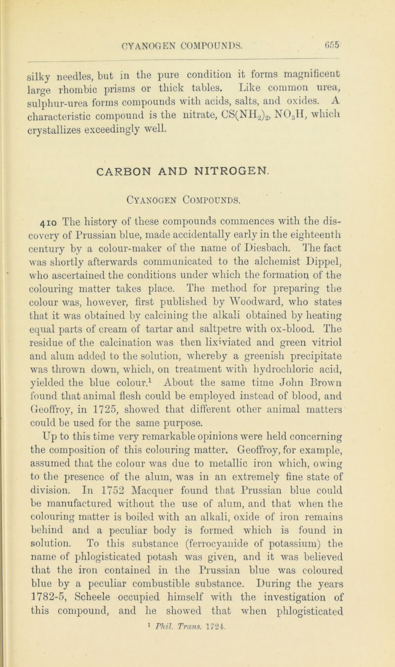 CYANOGEN COMPOUNDS. 055 silky needles, but in the pure condition it forms magnificent large rhombic prisms or thick tables. Like common urea, sulphur-urea forms compounds with acids, salts, and oxides. A characteristic compound is the nitrate, CS(NH2)2, N03H, which crystallizes exceedingly well. CARBON AND NITROGEN. Cyanogen Compounds. 410 The history of these compounds commences with the dis- covery of Prussian blue, made accidentally early in the eighteenth century by a colour-maker of the name of Diesbach. The fact was shortly afterwards communicated to the alchemist Dippel, who ascertained the conditions under which the formation of the colouring matter takes place. The method for preparing the colour was, however, first published by Woodward, who states that it was obtained by calcining the alkali obtained by heating equal parts of cream of tartar and saltpetre with ox-blood. The residue of the calcination was then lixiviated and green vitriol and alum added to the solution, whereby a greenish precipitate was thrown down, which, on treatment with hydrochloric acid, yielded the blue colour.1 About the same time John Brown found that animal flesh could be employed instead of blood, and Geoffroy, in 1725, showed that different other animal matters could be used for the same purpose. Up to this time very remarkable opinions were held concerning the composition of this colouring matter. Geoffroy, for example, assumed that the colour was due to metallic iron which, owing to the presence of the alum, was in an extremely fine state of division. In 1752 Macquer found that Prussian blue could be manufactured without the use of alum, and that when the colouring matter is boiled with an alkali, oxide of iron remains behind and a peculiar body is formed which is found in solution. To this substance (ferrocyanide of potassium) the name of phlogisticated potash was given, and it was believed that the iron contained in the Prussian blue was coloured blue by a peculiar combustible substance. During the years 1782-5, Scheele occupied himself with the investigation of this compound, and he showed that when phlogisticated