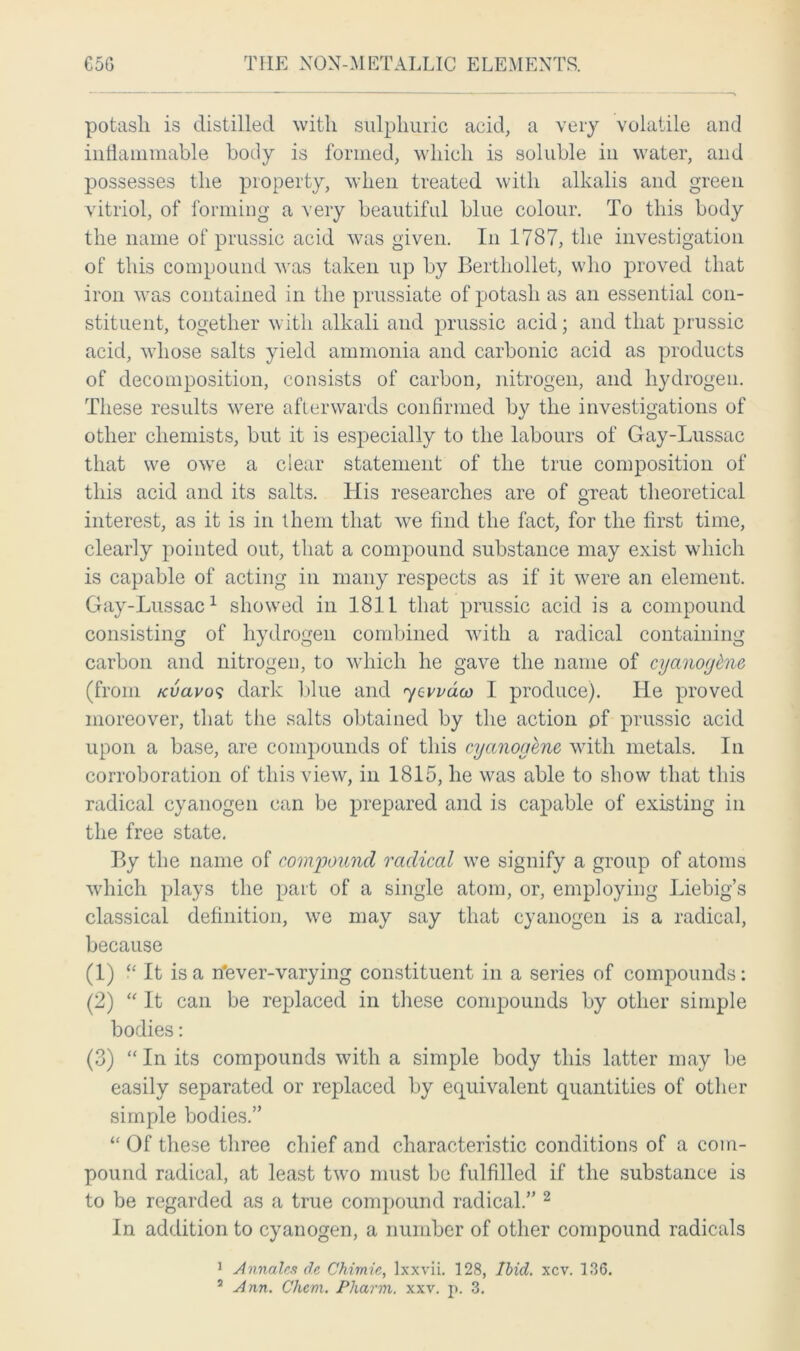 potash is distilled with sulphuric acid, a very volatile and inflammable body is formed, which is soluble in water, and possesses the property, when treated with alkalis and green vitriol, of forming a very beautiful blue colour. To this body the name of prussic acid was given. In 1787, the investigation of this compound was taken up by Berthollet, who proved that iron was contained in the prussiate of potash as an essential con- stituent, together with alkali and prussic acid; and that prussic acid, whose salts yield ammonia and carbonic acid as products of decomposition, consists of carbon, nitrogen, and hydrogen. These results were afterwards confirmed by the investigations of other chemists, but it is especially to the labours of Gay-Lussac that we owe a clear statement of the true composition of this acid and its salts. His researches are of great theoretical interest, as it is in them that we find the fact, for the first time, clearly pointed out, that a compound substance may exist which is capable of acting in many respects as if it were an element. Gay-Lussac1 showed in 1811 that prussic acid is a compound consisting of hydrogen combined with a radical containing carbon and nitrogen, to which he gave the name of cyanoghie (from kucivo<; dark blue and 7evvdw I produce). He proved moreover, that the salts obtained by the action pf prussic acid upon a base, are compounds of this cyctnogene with metals. In corroboration of this view, in 1815, he was able to show that this radical cyanogen can be prepared and is capable of existing in the free state. By the name of compound radical we signify a group of atoms which plays the part of a single atom, or, employing Liebig’s classical definition, we may say that cyanogen is a radical, because (1) “ It is a rfever-varying constituent in a series of compounds: (2) “ It can be replaced in these compounds by other simple bodies: (3) “ In its compounds with a simple body this latter may be easily separated or replaced by equivalent quantities of other simple bodies.” “ Of these three chief and characteristic conditions of a com- pound radical, at least two must be fulfilled if the substance is to be regarded as a true compound radical.” 2 In addition to cyanogen, a number of other compound radicals 1 Annates de Chimie, lxxvii. 128, Ibid. xcv. 136.