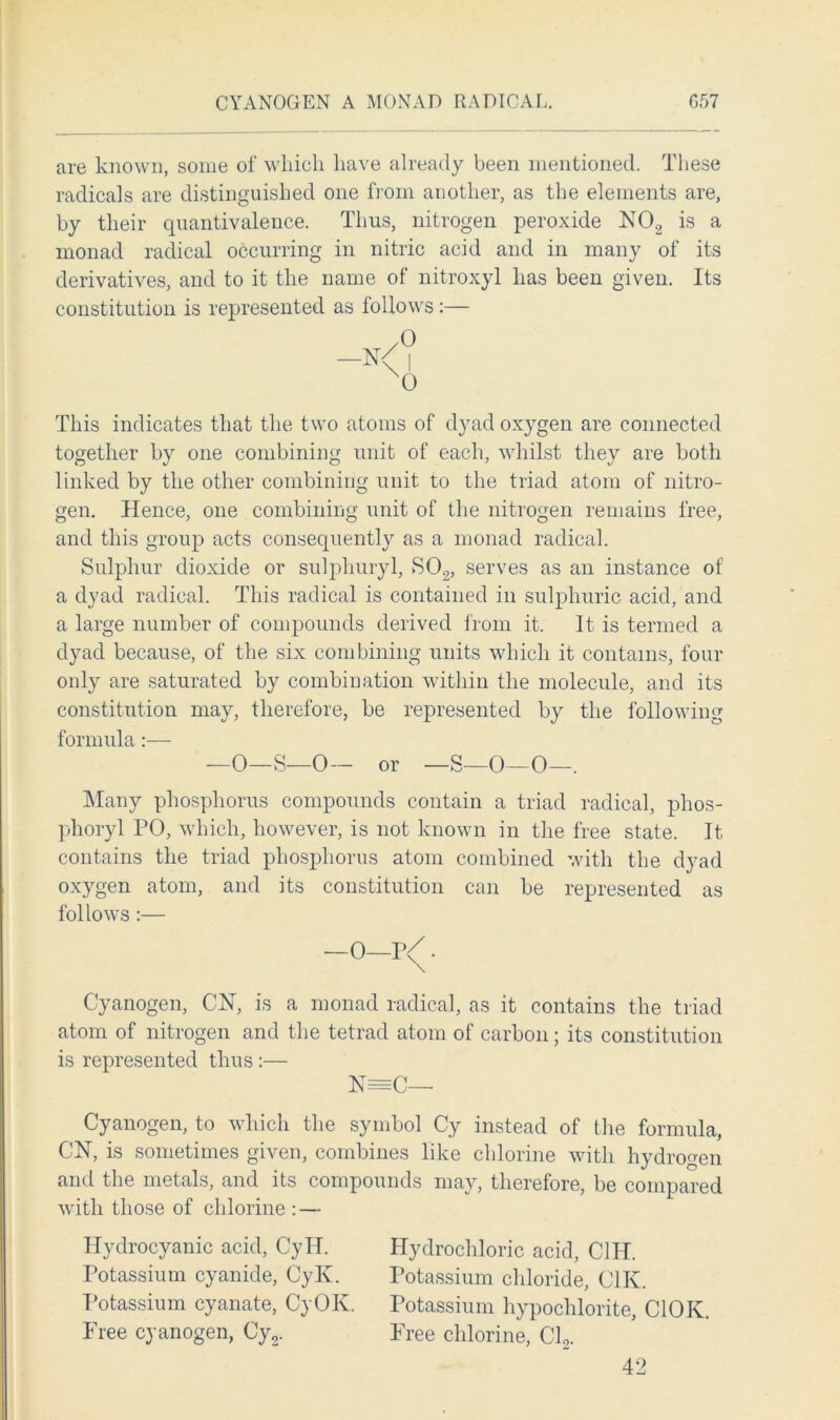 are known, some of which have already been mentioned. These radicals are distinguished one from another, as the elements are, by their quantivalence. Thus, nitrogen peroxide N02 is a monad radical occurring in nitric acid and in many of its derivatives, and to it the name of nitroxyl has been given. Its constitution is represented as follows :— 0 I 0 This indicates that the two atoms of dyad oxygen are connected together by one combining unit of each, whilst they are both linked by the other combining unit to the triad atom of nitro- gen. Hence, one combining unit of the nitrogen remains free, and this group acts consequently as a monad radical. Sulphur dioxide or sulphuryl, S02, serves as an instance of a dyad radical. This radical is contained in sulphuric acid, and a large number of compounds derived from it. It is termed a dyad because, of the six combining units which it contains, four only are saturated by combination within the molecule, and its constitution may, therefore, be represented by the following formula:— —0—S—0— or — s—0—0—. Many phosphorus compounds contain a triad radical, phos- phoryl PO, which, however, is not known in the free state. It contains the triad phosphorus atom combined with the dyad oxygen atom, and its constitution can be represented as follows:— —0—P/ • Cyanogen, CN, is a monad radical, as it contains the triad atom of nitrogen and the tetrad atom of carbon; its constitution is represented thus :— N=C— Cyanogen, to which the symbol Cy instead of the formula, CN, is sometimes given, combines like chlorine with hydrogen and the metals, and its compounds may, therefore, be compared with those of chlorine : — Hydrocyanic acid, CylT. Potassium cyanide, Cylv. Potassium cyanate, CyOK. Free cyanogen, Cy2. Hydrochloric acid, C1H. Potassium chloride, C1K. Potassium hypochlorite, C10K. Free chlorine, Cl2. 42