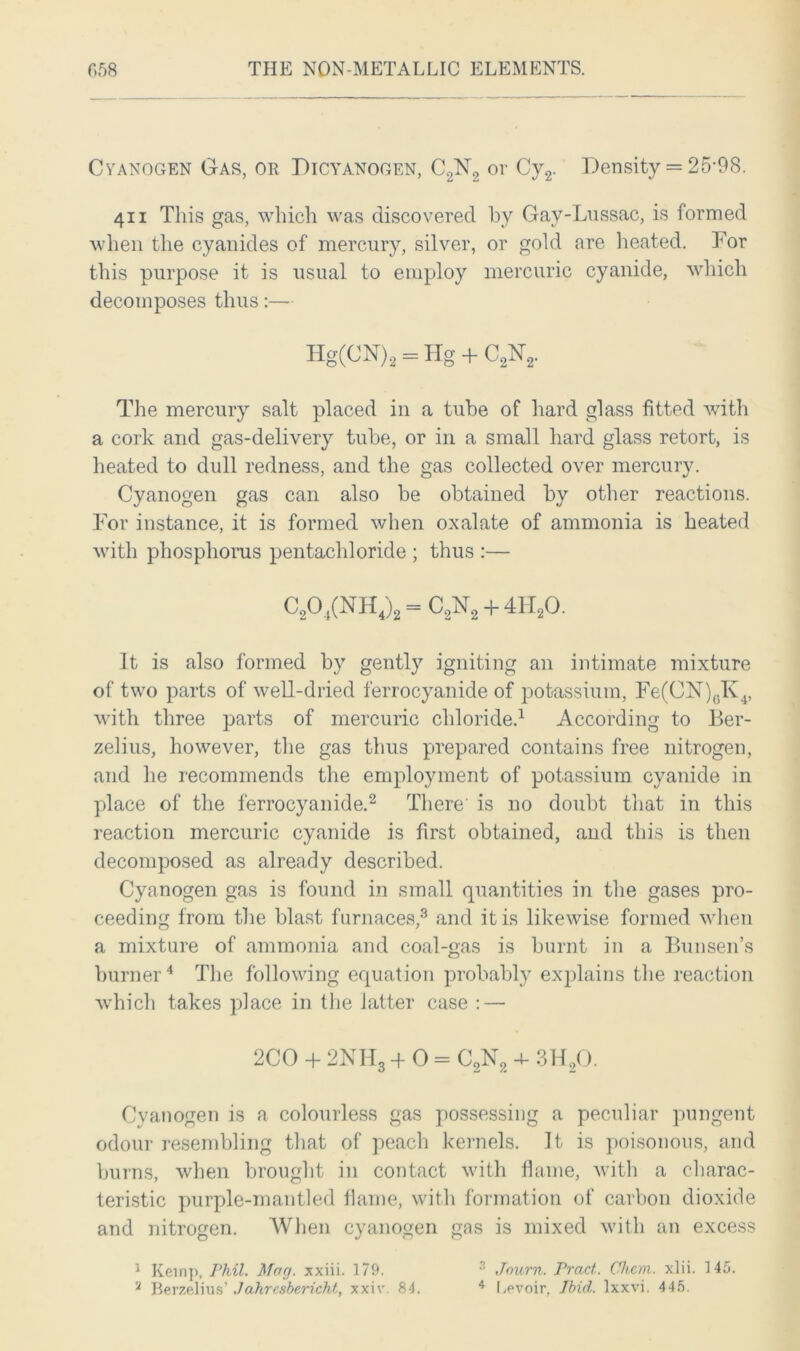 Cyanogen Gas, or Dicyanogen, C2N2 or Cy2. Density = 25-98. 411 This gas, which was discovered by Gay-Lussac, is formed when the cyanides of mercury, silver, or gold are heated. For this purpose it is usual to employ mercuric cyanide, which decomposes thus:— Hg(CN)2 = Hg + C2N2. The mercury salt placed in a tube of hard glass fitted with a cork and gas-delivery tube, or in a small hard glass retort, is heated to dull redness, and the gas collected over mercury. Cyanogen gas can also be obtained by other reactions. For instance, it is formed when oxalate of ammonia is heated with phosphorus pentachloride ; thus :— C20 ,(NH4)2 = C,N2 + 4H20. It is also formed by gently igniting an intimate mixture of two parts of well-dried ferrocyanide of potassium, Fe(CN)6K4, with three parts of mercuric chloride.1 According to Ber- zelius, however, the gas thus prepared contains free nitrogen, and he recommends the employment of potassium cyanide in place of the ferrocyanide.2 There is no doubt that in this reaction mercuric cyanide is first obtained, and this is then decomposed as already described. Cyanogen gas is found in small quantities in the gases pro- ceeding from the blast furnaces,3 and it is likewise formed when a mixture of ammonia and coal-gas is burnt in a Bunsen’s burner4 The following equation probably explains the reaction which takes place in the latter case : — 2CO + 2NH3 + 0 = C2N2 4- 3H20. Cyanogen is a colourless gas possessing a peculiar pungent odour resembling that of peach kernels. It is poisonous, and burns, when brought in contact with flame, with a charac- teristic purple-mantled flame, with formation of carbon dioxide and nitrogen. When cyanogen gas is mixed with an excess 1 Kemp, Phil. Mag. xxiii. 179. 3 Jnurn. Tract. Chcm. xlii. 145.