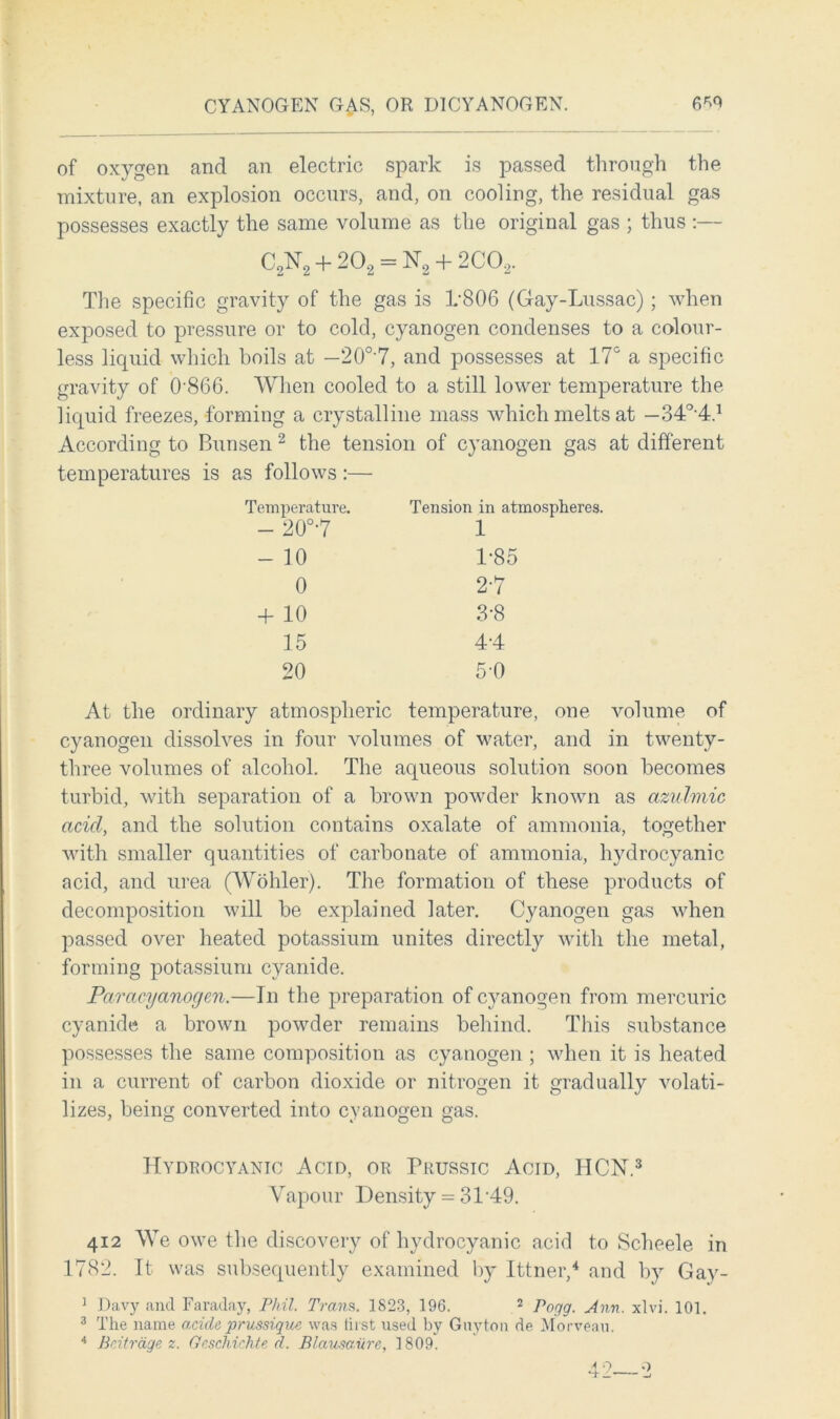 of oxygen and an electric spark is passed through the mixture, an explosion occurs, and, on cooling, the residual gas possesses exactly the same volume as the original gas ; thus :— C2N2 + 202 = N2 + 2C02. The specific gravity of the gas is 1-806 (Gay-Lussac) ; when exposed to pressure or to cold, cyanogen condenses to a colour- less liquid which boils at —20°7, and possesses at 17° a specific gravity of 0'866. When cooled to a still lower temperature the liquid freezes, forming a crystalline mass which melts at — 34°-4.1 According to Bunsen 2 the tension of cyanogen gas at different temperatures is as follows:— Temperature. Tension in atmospheres. - 20°-7 1 - 10 1-85 0 2-7 + 10 3-8 15 4-4 20 5-0 At the ordinary atmospheric temperature, one volume of cyanogen dissolves in four volumes of water, and in twenty- three volumes of alcohol. The aqueous solution soon becomes turbid, with separation of a brown powder known as azuhnic acid, and the solution contains oxalate of ammonia, together with smaller quantities of carbonate of ammonia, hydrocyanic acid, and urea (Wohler). The formation of these products of decomposition will be explained later. Cyanogen gas when passed over heated potassium unites directly with the metal, forming potassium cyanide. Paracyanogen.—In the preparation of cyanogen from mercuric cyanide a brown powder remains behind. This substance possesses the same composition as cyanogen ; when it is heated in a current of carbon dioxide or nitrogen it gradually volati- lizes, being converted into cyanogen gas. Hydrocyanic Acid, or Prussic Acid, HCN.3 Vapour Density = 3149. 412 We owe the discovery of hydrocyanic acid to Scheele in 1782. It was subsequently examined by Ittner,4 and by Gay- 1 Davy and Faraday, Phil. Trans. 1823, 196. 2 Pogg. Ann. xlvi. 101. 3 The name acide prussique was first used by Guyton de Morveau. 4 Beitrage z. Geschichte d. Blo.usa.ure, 1809.