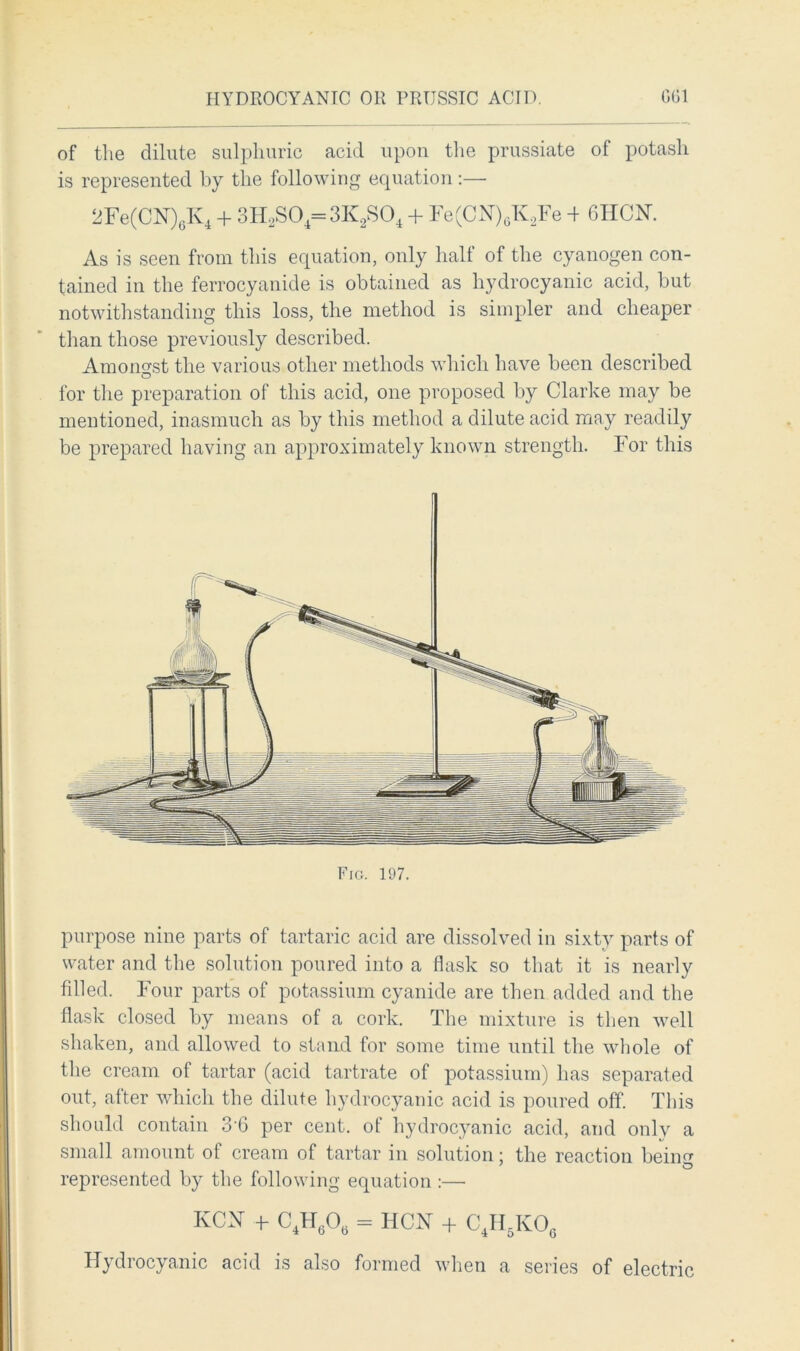 HYDROCYANIC OR PRUSSIC ACID. G61 of the dilute sulphuric acid upon the prussiate of potash is represented by the following equation:— 2Fe(CN)6K4 + 3H2S04=3K2S04 + Fe(CN)6K2Fe 4 6HCK As is seen from this equation, only half of the cyanogen con- tained in the ferrocyanide is obtained as hydrocyanic acid, but notwithstanding this loss, the method is simpler and cheaper than those previously described. Amongst the various other methods which have been described O for the preparation of this acid, one proposed by Clarke may be mentioned, inasmuch as by this method a dilute acid may readily be prepared having an approximately known strength. For this Fig. 197. purpose nine parts of tartaric acid are dissolved in sixty parts of water and the solution poured into a flask so that it is nearly filled. Four parts of potassium cyanide are then added and the flask closed by means of a cork. The mixture is then well shaken, and allowed to stand for some time until the whole of the cream of tartar (acid tartrate of potassium) has separated out, after which the dilute hydrocyanic acid is poured off. This should contain 3'6 per cent, of hydrocyanic acid, and only a small amount of cream of tartar in solution; the reaction beiim represented by the following equation :—■ KCN + C4H60„ = HCN + C4H51v06 Hydrocyanic acid is also formed when a series of electric