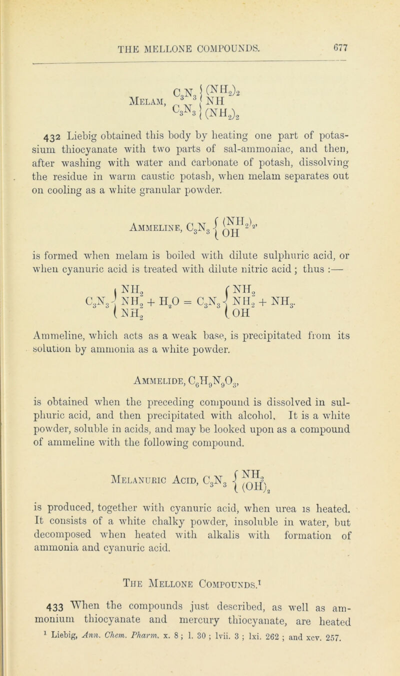 Mel am, 432 Liebig obtained this body by heating one part of potas- sium thiocyanate with two parts of sal-ammoniac, and then, after washing with water and carbonate of potash, dissolving the residue in warm caustic potash, when melam separates out on cooling as a white granular powder. is formed when melam is boiled with dilute sulphuric acid, or when cyanuric acid is treated with dilute nitric acid; thus :— Atnmeline, which acts as a weak base, is precipitated from its solution by ammonia as a white powder. is obtained when the preceding compound is dissolved in sul- phuric acid, and then precipitated with alcohol, It is a white powder, soluble in acids, and may be looked upon as a compound of ammeline with the following compound. is produced, together with cyanuric acid, when urea is heated. It consists of a white chalky powder, insoluble in water, but decomposed when heated with alkalis with formation of ammonia and cyanuric acid. 433 When the compounds just described, as well as am- monium thiocyanate and mercury thiocyanate, are heated 1 Liebig, Ann. Chem. Pharm. x. 8; 1. 30 ; lvii. 3 ; lxi. 262 ; and xcv. 257. 1 NHf (W nh2 + h2o = c,n. (mi2 Ammelide, CgHgNqO. 6L19L 9 ^3> The Mellone Compounds.1