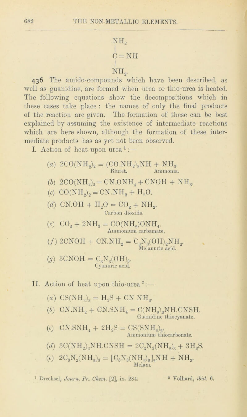 NIL C = Nil I nh2. 436 The amido-com pounds which have been described, as well as guanidine, are formed when urea or tliio-urea is heated. The following equations show the decompositions which in these cases take place : the names of only the final products of the reaction are given. The formation of these can be best explained by assuming the existence of intermediate reactions which are here shown, although the formation of these inter- mediate products has as yet not been observed. I. Action of heat upon urea1:— (a) 2CO(NH,)2 = (CO.NH^NH 4 NH3. Biuret. Ammonia. (b) 2CO(NH2)2 = CN.ONH4 + CNOH 4- NH3. (c) CO(NH2)2 = cn.nh2 + h2o. (cl) CN.OH 4 tLO = C02 + Nil,. Carbon dioxide. (e) C02 4- 2NH3 = CO(NH2)ONH4. Ammonium carbamate. (/) 2CNOH + CN.NLL = C3N3(OH)2NH2. Meianuric acid. (g) 3CNOH = C3N3(OII)3. Cyanuric acid. II. Action of heat upon tliio-urea2:— (a) CS(NH2)2 = H2S 4 CN NH, (b) CN.NH2 + CN.SNH4 = C(NH2\NH.CNSH. Guanidine thiocyanate. (c) CN.SNH4 + 2H2S = CS(SNII4)2. Ammonium tliiocarbonate. (d) 3C(NH2)2NH.CNSH = 2C3N3(NH2)3 + 3H2S. (0 2C3N3(NH2)3 = [C3N3(NH2)2]2NH 4- NH3. M elam. 1 Drechsel, Journ. Pr. Chem. [2], ix. 284. 2 Volhard, ibid. 6.