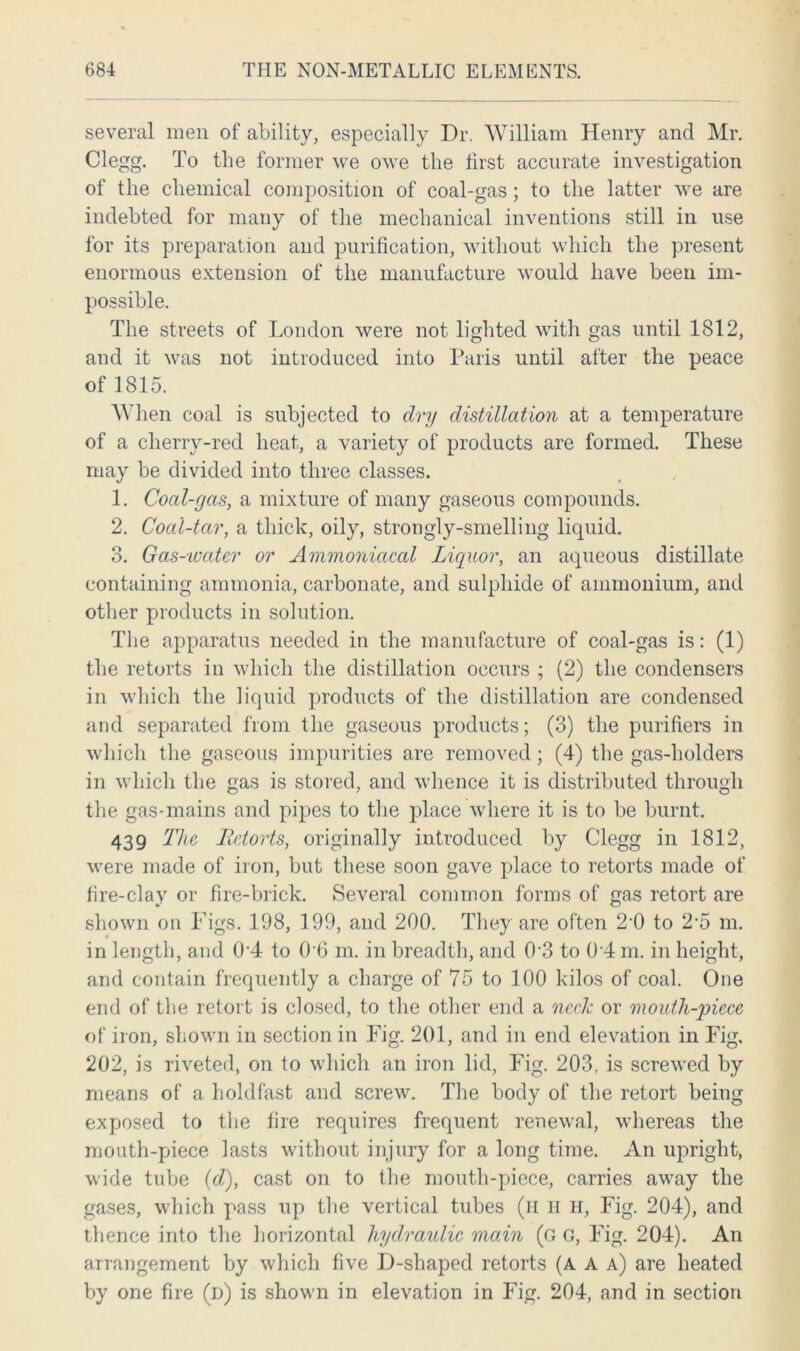 several men of ability, especially Dr. William Henry and Mr. Clegg. To the former we owe the first accurate investigation of the chemical composition of coal-gas; to the latter we are indebted for many of the mechanical inventions still in use for its preparation and purification, without which the present enormous extension of the manufacture would have been im- possible. The streets of London were not lighted with gas until 1812, and it was not introduced into Paris until after the peace of 1815. When coal is subjected to dry distillation at a temperature of a cherry-red heat, a variety of products are formed. These may be divided into three classes. 1. Coal-gas, a mixture of many gaseous compounds. 2. Coal-tar, a thick, oily, strongly-smelling liquid. 3. Gas-water or Ammoniacal Liquor, an aqueous distillate containing ammonia, carbonate, and sulphide of ammonium, and other products in solution. The apparatus needed in the manufacture of coal-gas is: (1) the retorts in which the distillation occurs ; (2) the condensers in which the liquid products of the distillation are condensed and separated from the gaseous products; (3) the purifiers in which the gaseous impurities are removed ; (4) the gas-holders in which the gas is stored, and whence it is distributed through the gas-mains and pipes to the place where it is to be burnt. 439 The Retorts, originally introduced by Clegg in 1812, were made of iron, but these soon gave place to retorts made of fire-clay or fire-brick. Several common forms of gas retort are shown on Figs. 198, 199, and 200. They are often 2'0 to 2‘5 m. in length, and 0 4 to 0'6 m. in breadth, and 0'3 to 0 4 m. in height, and contain frequently a charge of 75 to 100 kilos of coal. One end of the retort is closed, to the other end a neck or mouth-piece of iron, shown in section in Fig. 201, and in end elevation in Fig. 202, is riveted, on to which an iron lid, Fig. 203, is screwed by means of a holdfast and screw. The body of the retort being exposed to the fire requires frequent renewal, whereas the mouth-piece lasts without injury for a long time. An upright, wide tube (d), cast on to the mouth-piece, carries away the gases, which pass up the vertical tubes (il H H, Fig. 204), and thence into the horizontal hydraulic main (g g, Fig. 204). An arrangement by which five D-shaped retorts (A A a) are heated by one fire (d) is shown in elevation in Fig. 204, and in section