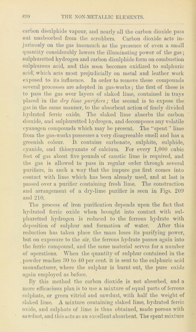 carbon di-sulphide vapour, and nearly all the carbon dioxide pass out unabsorbed from the scrubbers. Carbon dioxide acts in- juriously on the gas inasmuch as the presence of even a small quantity considerably lowers the illuminating power of the gas; sulphuretted hydrogen and carbon disulphide form on combustion sulphurous acid, and this soon becomes oxidized to sulphuric acid; which acts most prejudicially on metal and leather work exposed to its influence. Jn order to remove these compounds several processes are adopted in gas-works; the first of these is to pass the gas over layers of slaked lime, contained in trays placed in the dry lime purifiers; the second is to expose the gas in the same manner, to the absorbent action of finely divided hydrated ferric oxide. The slaked lime absorbs the carbon dioxide, and sulphuretted hydrogen, and decomposes any volatile cyanogen compounds which may be present. The “spent ” lime from the gas-works possesses a very disagreeable smell and has a greenish colour. It contains carbonate, sulphite, sulphide, cyanide, and thiocyanate of calcium. Tor every 1,000 cubic feet of gas about five pounds of caustic lime is required, and the gas is allowed to pass in regular order through several purifiers, in such a way that the impure gas first comes into contact with lime which has been already used, and at last is passed over a purifier containing fresh lime. The construction and arrangement of a dry-lime purifier is seen in Figs. 209 and 210. The process of iron purification depends upon the fact that hydrated ferric oxide when brought into contact with sul- phuretted hydrogen is reduced to the ferrous hydrate with deposition of sulphur and formation of water. After this reduction has taken place the mass loses its purifying power, but on exposure to the air, the ferrous hydrate passes again into the ferric compound, and the same material serves for a number of operations. When the quantity of sulphur contained in the powder reaches 30 to 40 per cent, it is sent to the sulphuric acid manufacturer, where the sulphur is burnt out, the pure oxide again employed as before. By this method the carbon dioxide is not absorbed, and a more efficacious plan is to use a mixture of equal parts of ferrous sulphate, or green vitriol and sawdust, with half the weight of slaked lime. A mixture containing slaked lime, hydrated ferric oxide, and sulphate of lime is thus obtained, made porous with sawdust, and this acts as an excellent absorbent. The spent mixture